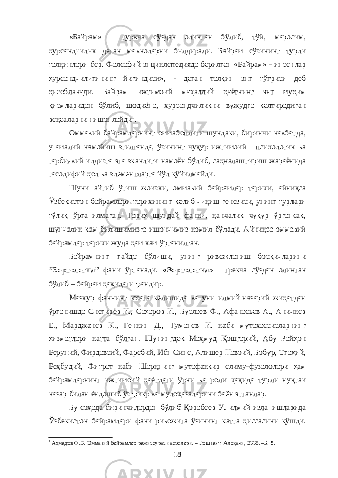 «Байрам» - туркча сўздан олинган бўлиб, тўй, маросим, хурсандчилик деган маъноларни билдиради. Байрам сўзининг турли талқинлари бор. Фалсафий энциклопедияда берилган «Байрам» - инсонлар хурсандчилигининг йиғиндиси», - деган талқин энг тўғриси деб ҳисобланади. Байрам ижтимоий маҳаллий ҳаётнинг энг муҳим қисмларидан бўлиб, шодиёна, хурсандчиликни вужудга келтирадиган воқеаларни нишонлайди 1 . Оммавий байрамларнинг оммабоплиги шундаки, биринчи навбатда, у амалий намойиш этилганда, ўзининг чуқур ижтимоий - психологик ва тарбиявий илдизга эга эканлиги намоён бўлиб, саҳналаштириш жараёнида тасодифий ҳол ва элементларга йўл қўйилмайди. Шуни айтиб ўтиш жоизки, оммавий байрамлар тарихи, айниқса Ўзбекистон байрамлари тарихининг келиб чиқиш генезиси, унинг турлари тўлиқ ўрганилмаган. Тарих шундай фанки, қанчалик чуқур ўргансак, шунчалик кам билишимизга ишончимиз комил бўлади. Айниқса оммавий байрамлар тарихи жуда ҳам кам ўрганилган. Байрамнинг пайдо бўлиши, унинг ривожланиш босқичларини “Эортология” фани ўрганади. «Эортология» - грекча сўздан олинган бўлиб – байрам ҳақидаги фандир. Мазкур фаннинг юзага келишида ва уни илмий-назарий жиҳатдан ўрганишда Снегирёв И., Сахаров И., Буслаев Ф., Афанасьев А., Аничков Е., Марджанов К., Генкин Д., Туманов И. каби мутахассисларнинг хизматлари катта бўлган. Шунингдек Маҳмуд Қошғарий, Абу Райҳон Беруний, Фирдавсий, Фаробий, Ибн Сино, Алишер Навоий, Бобур, Огаҳий, Беҳбудий, Фитрат каби Шарқнинг мутафаккир олиму-фузалолари ҳам байрамларнинг ижтимоий ҳаётдаги ўрни ва роли ҳақида турли нуқтаи назар билан ёндошиб ўз фикр ва мулоҳазаларини баён этганлар. Бу соҳада биринчилардан бўлиб Қорабоев У. илмий изланишларида Ўзбекистон байрамлари фани ривожига ўзининг катта ҳиссасини қўшди. 1 Аҳмедов Ф.Э. Оммавий байрамлар режиссураси асослари. – Тошкент: Алоқачи, 2008. –Б. 5. 18 