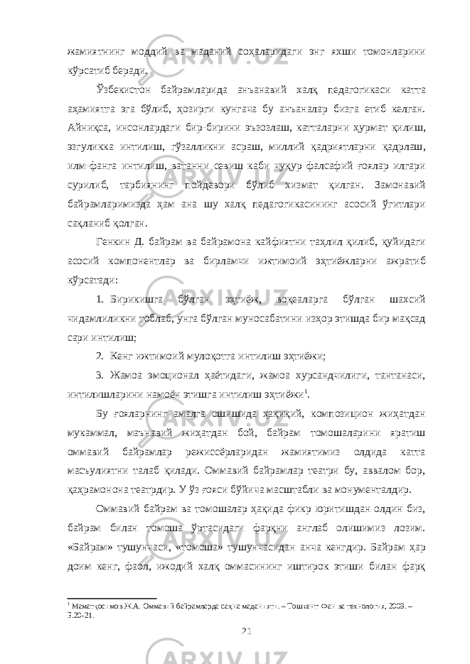 жамиятнинг моддий ва маданий соҳаларидаги энг яхши томонларини кўрсатиб беради . Ўзбекистон байрамларида анъанавий халқ педагогикаси катта аҳамиятга эга бўлиб , ҳозирги кунгача бу анъаналар бизга етиб келган . Айниқса , инсонлардаги бир - бирини эъзозлаш , катталарни ҳурмат қилиш , эзгуликка интилиш , гўзалликни асраш , миллий қадриятларни қадрлаш , илм - фанга интилиш , ватанни севиш каби чуқур фалсафий ғоялар илгари сурилиб , тарбиянинг пойдевори бўлиб хизмат қилган . Замонавий байрамларимизда ҳам ана шу халқ педагогикасининг асосий ўгитлари сақланиб қолган . Генкин Д. байрам ва байрамона кайфиятни таҳлил қилиб , қуйидаги асосий компонентлар ва бирламчи ижтимоий эҳтиёжларни ажратиб кўрсатади : 1. Бирикишга бўлган эҳтиёж , воқеаларга бўлган шахсий чидамлиликни тоблаб , унга бўлган муносабатини изҳор этишда бир мақсад сари интилиш ; 2. Кенг ижтимоий мулоқотга интилиш эҳтиёжи; 3. Жамоа эмоционал ҳаётидаги, жамоа хурсандчилиги, тантанаси, интилишларини намоён этишга интилиш эҳтиёжи 1 . Бу ғояларнинг амалга ошишида ҳақиқий, композицион жиҳатдан мукаммал, маънавий жиҳатдан бой, байрам томошаларини яратиш оммавий байрамлар режиссёрларидан жамиятимиз олдида катта масъулиятни талаб қилади. Оммавий байрамлар театри бу, аввалом бор, қаҳрамонона театрдир. У ўз ғояси бўйича масштабли ва монументалдир. Оммавий байрам ва томошалар ҳақида фикр юритишдан олдин биз, байрам билан томоша ўртасидаги фарқни англаб олишимиз лозим. «Байрам» тушунчаси, «томоша» тушунчасидан анча кенгдир. Байрам ҳар доим кенг, фаол, ижодий халқ оммасининг иштирок этиши билан фарқ 1 Маматқосимов Ж.А. Оммавий байрамларда саҳна маданияти. – Тошкент: Фан ва технология, 2009. – Б.20-21. 21 