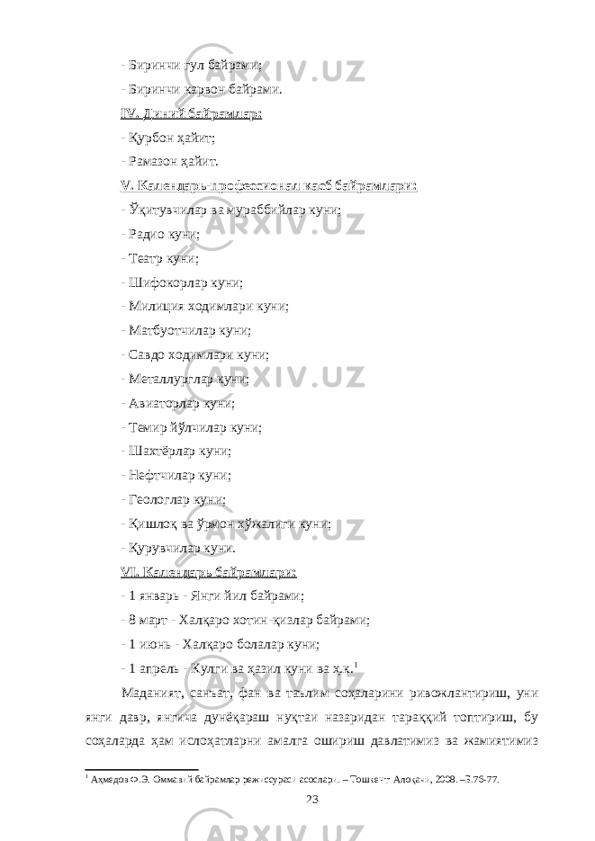 - Биринчи гул байрами; - Биринчи карвон байрами. IV . Диний байрамлар: - Қурбон ҳайит; - Рамазон ҳайит. V . Календарь-профессионал касб байрамлари: - Ўқитувчилар ва мураббийлар куни; - Радио куни; - Театр куни; - Шифокорлар куни; - Милиция ходимлари куни; - Матбуотчилар куни; - Савдо ходимлари куни; - Металлурглар куни; - Авиаторлар куни; - Темир йўлчилар куни; - Шахтёрлар куни; - Нефтчилар ку н и; - Геологлар куни; - Қишлоқ ва ўрмон хўжалиги куни; - Қурувчилар куни. VI. Календарь байрамлари: - 1 январь - Янги йил байрами; - 8 март - Халқаро хотин-қизлар байрами; - 1 июнь - Халқаро болалар куни; - 1 апрель - Кулги ва ҳазил куни ва ҳ.к. 1 Маданият, санъат, фан ва таълим соҳаларини ривожлантириш, уни янги давр, янгича дунёқараш нуқтаи назаридан тараққий топтириш, бу соҳаларда ҳам ислоҳатларни амалга ошириш давлатимиз ва жамиятимиз 1 Аҳмедов Ф.Э. Оммавий байрамлар режиссураси асослари. – Тошкент: Алоқачи, 2008. –Б.76-77. 23 
