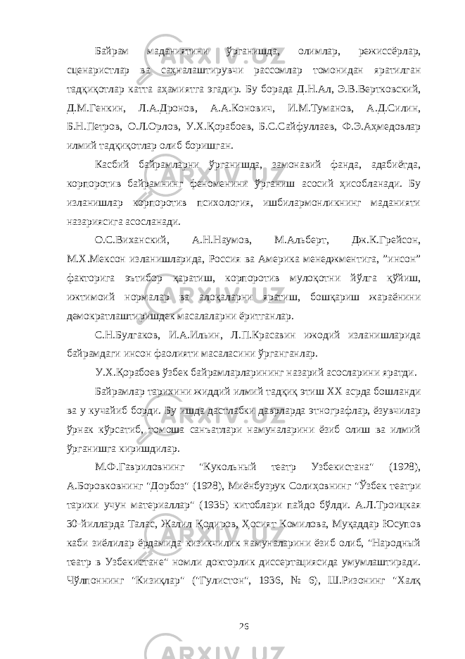 Байрам маданиятини ўрганишда, олимлар, режиссёрлар, сценаристлар ва саҳналаштирувчи рассомлар томонидан яратилган тадқиқотлар катта аҳамиятга эгадир. Бу борада Д.Н.Ал, Э.В.Вертковский, Д.М.Генкин, Л.А.Дронов, А.А.Конович, И.М.Туманов, А.Д.Силин, Б.Н.Петров, О.Л.Орлов, У.Х.Қорабоев, Б.С.Сайфуллаев, Ф.Э.Аҳмедовлар илмий тадқиқотлар олиб боришган. Касбий байрамларни ўрганишда, замонавий фанда, адабиётда, корпоротив байрамнинг феноменини ўрганиш асосий ҳисобланади. Бу изланишлар корпоротив психология, ишбилармонликнинг маданияти назариясига асосланади. О.С.Виханский, А.Н.Наумов, М.Альберт, Дж.К.Грейсон, М.Х.Мексон изланишларида, Россия ва Америка менеджментига, ”инсон” факторига эътибор қаратиш, корпоротив мулоқотни йўлга қўйиш, ижтимоий нормалар ва алоқаларни яратиш, бошқариш жараёнини демократлаштиришдек масалаларни ёритганлар. С.Н.Булгаков, И.А.Ильин, Л.П.Красавин ижодий изланишларида байрамдаги инсон фаолияти масаласини ўрганганлар. У.Х.Қорабоев ўзбек байрамларларининг назарий асосларини яратди. Байрамлар тарихини жиддий илмий тадқиқ этиш XX асрда бошланди ва у кучайиб борди. Бу ишда дастлабки даврларда этнографлар, ёзувчилар ўрнак кўрсатиб, томоша санъатлари намуналарини ёзиб олиш ва илмий ўрганишга киришдилар. М.Ф.Гавриловнинг &#34;Кукольный театр Узбекистана&#34; (1928), А.Боровковнинг &#34;Дорбоз&#34; (1928), Миёнбузрук Солиҳовнинг &#34;Ўзбек театри тарихи учун материаллар&#34; (1935) китоблари пайдо бўлди. А.Л.Троицкая 30-йилларда Талас, Жалил Қодиров, Ҳосият Комилова, Муқаддар Юсупов каби зиёлилар ёрдамида кизикчилик намуналарини ёзиб олиб, &#34;Народный театр в Узбекистане&#34; номли докторлик диссертациясида умумлаштиради. Чўлпоннинг &#34;Кизиқлар&#34; (&#34;Гулистон&#34;, 1936, № 6), Ш.Ризонинг &#34;Халқ 26 