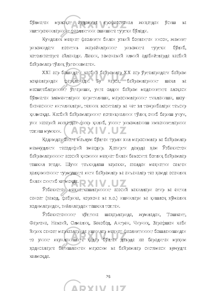 бўлмаган мулоқат ёрдамида профессионал жиҳатдан ўсиш ва иштирокчиларнинг фаоллигини ошишига туртки бўлади. Кундалик меҳнат фаолияти билан узвий боғланган инсон, жамият ривожидаги позитив жараёнларнинг ривожига туртки бўлиб, котолизаторга айланади. Лекин, замонавий илмий адабиётларда касбий байрамлар тўлиқ ўрганилмаган. ХХI аср бошидаги касбий байрамлар ХХ аср ўрталаридаги байрам воқеаларидан фарқланади. Бу нарса, байрамларнинг шакл ва масштабларининг ўзгариши, унга олдин байрам маданиятига алоқаси бўлмаган элементларни киритилиши, маросимларнинг тикланиши, шоу- бизнеснинг янгиликлари, техник воситалар ва чет эл тажрибалари таъсир қилмоқда. Касбий байрамларнинг потенциалини тўлиқ очиб бериш учун, уни назарий жиҳатдан фикр қилиб, унинг ривожланиш имкониятларини топиш мумкин. Қадимдан бизга маълум бўлган турли хил маросимлар ва байрамлар мавжудлиги тасодифий эмасдир. Ҳозирги даврда ҳам Ўзбекистон байрамларининг асосий қисмини меҳнат билан бевосита боғлиқ байрамлар ташкил этади. Шуни таъкидлаш керакки, азалдан меҳнатни севган ҳалқимизнинг турмушига янги байрамлар ва анъаналар тез ҳамда осонлик билан сингиб кетмоқда. Ўзбекистон меҳнаткашларининг асосий вакиллари оғир ва енгил саноат (завод, фабрика, корхона ва х.о.) ишчилари ва қишлоқ хўжалик ходимларидан, зиёлилардан ташкил топган. Ўзбекистоннинг кўпгина шаҳарларида, жумладан, Тошкент, Фарғона, Навоий, Олмалиқ, Бекобод, Ангрен, Чирчиқ, Зарафшон каби йирик саноат марказларида ишчилар меҳнат фаолиятининг бошланишидан то унинг якунланишига қадар бўлган даврда юз берадиган муҳим ҳодисаларга бағишланган маросим ва байрамлар системаси вужудга келмоқда. 28 