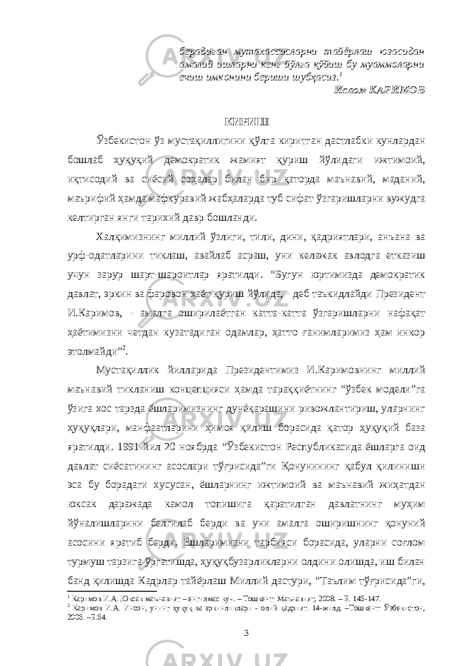 берадиган мутахассисларни тайёрлаш юзасидан амалий ишларни кенг йўлга қўйиш бу муаммоларни ечиш имконини бериши шубҳасиз. 1 Ислом КАРИМОВ КИРИШ Ўзбекистон ўз мустақиллигини қўлга киритган дастлабки кунлардан бошлаб ҳуқуқий демократик жамият қуриш йўлидаги ижтимоий, иқтисодий ва сиёсий соҳалар билан бир қаторда маънавий, маданий, маърифий ҳамда мафкуравий жабҳаларда туб сифат ўзгаришларни вужудга келтирган янги тарихий давр бошланди. Халқимизнинг миллий ўзлиги, тили, дини, қадриятлари, анъана ва урф-одатларини тиклаш, авайлаб асраш, уни келажак авлодга етказиш учун зарур шарт-шароитлар яратилди. “Бугун юртимизда демократик давлат, эркин ва фаровон ҳаёт қуриш йўлида, - деб таъкидлайди Президент И.Каримов, - амалга оширилаётган катта-катта ўзгаришларни нафақат ҳаётимизни четдан кузатадиган одамлар, ҳатто ғанимларимиз ҳам инкор этолмайди” 2 . Мустақиллик йилларида Президентимиз И.Каримовнинг миллий маънавий тикланиш концепцияси ҳамда тараққиётнинг “ўзбек модели”га ўзига хос тарзда ёшларимизнинг дунёқарашини ривожлантириш, уларнинг ҳуқуқлари, манфаатларини ҳимоя қилиш борасида қатор ҳуқуқий база яратилди. 1991 йил 20 ноябрда “Ўзбекистон Республикасида ёшларга оид давлат сиёсатининг асослари тўғрисида”ги Қонунининг қабул қилиниши эса бу борадаги хусусан, ёшларнинг ижтимоий ва маънавий жиҳатдан юксак даражада камол топишига қаратилган давлатнинг муҳим йўналишларини белгилаб берди ва уни амалга оширишнинг қонуний асосини яратиб берди. Ёшларимизни тарбияси борасида, уларни соғлом турмуш тарзига ўргатишда, ҳуқуқбузарликларни олдини олишда, иш билан банд қилишда Кадрлар тайёрлаш Миллий дастури, “Таълим тўғрисида”ги, 1 Каримов И.А. Юксак маънавият – енгилмас куч. – Тошкент: Маънавият, 2008. – Б. 1 46-147 . 2 Каримов И.А. Инсон , унинг ҳуқуқ ва эркинликлари - олий қадрият. 14-жилд. – Тошкент: Ўзбекистон, 2006. –Б.64. 3 