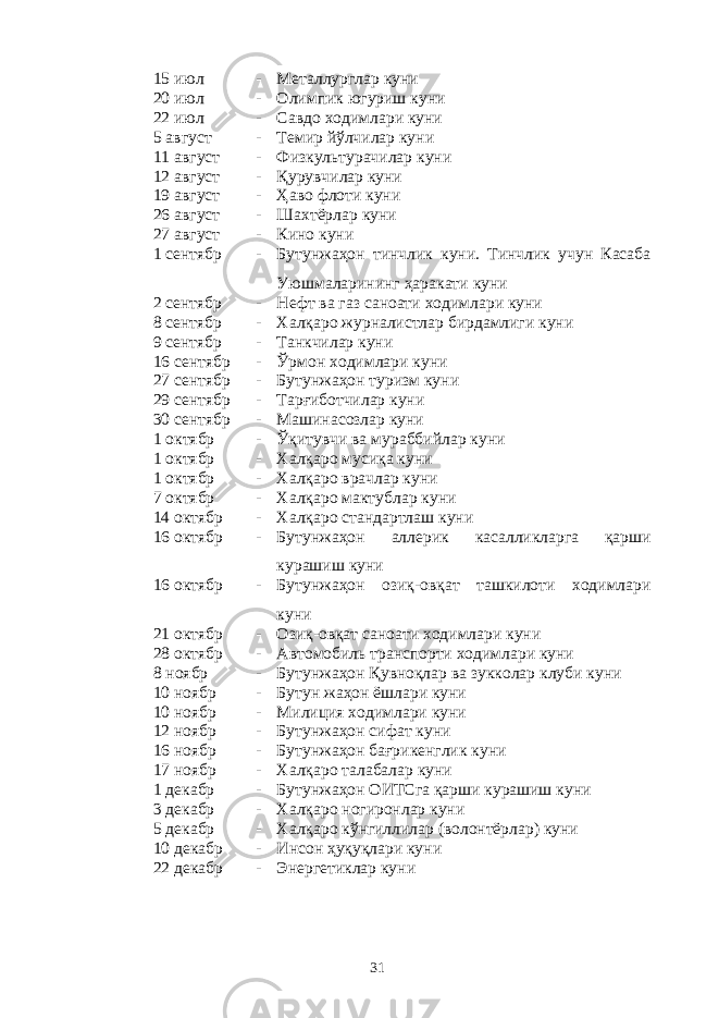 15 июл - Металлурглар куни 20 июл - Олимпик югуриш куни 22 июл - Савдо ходимлари куни 5 август - Темир йўлчилар куни 11 август - Физкультурачилар куни 12 август - Қурувчилар куни 19 август - Ҳаво флоти куни 26 август - Шахтёрлар куни 27 август - Кино куни 1 сентябр - Бутунжаҳон тинчлик куни. Тинчлик учун Касаба Уюшмаларининг ҳаракати куни 2 сентябр - Нефт ва газ саноати ходимлари куни 8 сентябр - Халқаро журналистлар бирдамлиги куни 9 сентябр - Танкчилар куни 16 сентябр - Ўрмон ходимлари куни 27 сентябр - Бутунжаҳон туризм куни 29 сентябр - Тарғиботчилар куни 30 сентябр - Машинасозлар куни 1 октябр - Ўқитувчи ва мураббийлар куни 1 октябр - Халқаро мусиқа куни 1 октябр - Халқаро врачлар куни 7 октябр - Халқаро мактублар куни 14 октябр - Халқаро стандартлаш куни 16 октябр - Бутунжаҳон аллерик касалликларга қарши курашиш куни 16 октябр - Бутунжаҳон озиқ-овқат ташкилоти ходимлари куни 21 октябр - Озиқ-овқат саноати ходимлари куни 28 октябр - Автомобиль транспорти ходимлари куни 8 ноябр - Бутунжаҳон Қувноқлар ва зукколар клуби куни 10 ноябр - Бутун жаҳон ёшлари куни 10 ноябр - Милиция ходимлари куни 12 ноябр - Бутунжаҳон сифат куни 16 ноябр - Бутунжаҳон бағрикенглик куни 17 ноябр - Халқаро талабалар куни 1 декабр - Бутунжаҳон ОИТСга қарши курашиш куни 3 декабр - Халқаро ногиронлар куни 5 декабр - Халқаро кўнгиллилар (волонтёрлар) куни 10 декабр - Инсон ҳуқуқлари куни 22 декабр - Энергетиклар куни 31 