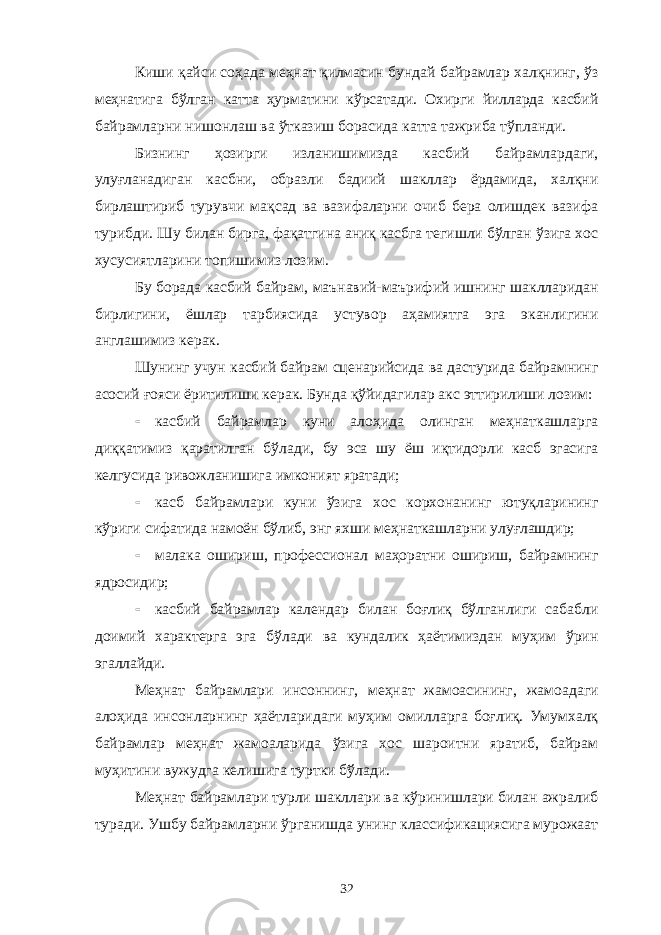 Киши қайси соҳада меҳнат қилмасин бундай байрамлар халқнинг, ўз меҳнатига бўлган катта ҳурматини кўрсатади. Охирги йилларда касбий байрамларни нишонлаш ва ўтказиш борасида катта тажриба тўпланди. Бизнинг ҳозирги изланишимизда касбий байрамлардаги, улуғланадиган касбни, образли бадиий шакллар ёрдамида, халқни бирлаштириб турувчи мақсад ва вазифаларни очиб бера олишдек вазифа турибди. Шу билан бирга, фақатгина аниқ касбга тегишли бўлган ўзига хос хусусиятларини топишимиз лозим. Бу борада касбий байрам, маънавий-маърифий ишнинг шаклларидан бирлигини, ёшлар тарбиясида устувор аҳамиятга эга эканлигини англашимиз керак. Шунинг учун касбий байрам сценарийсида ва дастурида байрамнинг асосий ғояси ёритилиши керак. Бунда қўйидагилар акс эттирилиши лозим:  касбий байрамлар куни алоҳида олинган меҳнаткашларга диққатимиз қаратилган бўлади, бу эса шу ёш иқтидорли касб эгасига келгусида ривожланишига имконият яратади;  касб байрамлари куни ўзига хос корхонанинг ютуқларининг кўриги сифатида намоён бўлиб, энг яхши меҳнаткашларни улуғлашдир;  малака ошириш, профессионал маҳоратни ошириш, байрамнинг ядросидир;  касбий байрамлар календар билан боғлиқ бўлганлиги сабабли доимий характерга эга бўлади ва кундалик ҳаётимиздан муҳим ўрин эгаллайди. Меҳнат байрамлари инсоннинг, меҳнат жамоасининг, жамоадаги алоҳида инсонларнинг ҳаётларидаги муҳим омилларга боғлиқ. Умумхалқ байрамлар меҳнат жамоаларида ўзига хос шароитни яратиб, байрам муҳитини вужудга келишига туртки бўлади. Меҳнат байрамлари турли шакллари ва кўринишлари билан ажралиб туради. Ушбу байрамларни ўрганишда унинг классификациясига мурожаат 32 