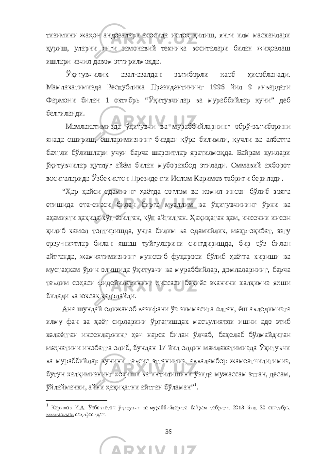 тизимини жаҳон андозалари асосида ислоҳ қилиш, янги илм масканлари қуриш, уларни янги замонавий техника воситалари билан жиҳозлаш ишлари изчил давом эттирилмоқда. Ўқитувчилик азал-азалдан эътиборли касб ҳисобланади. Мамлакатимизда Республика Президентининг 1996 йил 9 январдаги Фармони билан 1 октябрь “Ўқитувчилар ва мураббийлар куни” деб белгиланди. Мамлакатимизда ўқитувчи ва мураббийларнинг обрў-эътиборини янада ошириш, ёшларимизнинг биздан кўра билимли, кучли ва албатта бахтли бўлишлари учун барча шароитлар яратилмоқда. Байрам кунлари ўқитувчилар қутлуғ айём билан муборакбод этилади. Оммавий ахборот воситаларида Ўзбекистон Президенти Ислом Каримов табриги берилади. “Ҳар қайси одамнинг ҳаётда соғлом ва комил инсон бўлиб вояга етишида ота-онаси билан бирга муаллим ва ўқитувчининг ўрни ва аҳамияти ҳақида кўп ёзилган, кўп айтилган. Ҳақиқатан ҳам, инсонни инсон қилиб камол топтиришда, унга билим ва одамийлик, меҳр-оқибат, эзгу орзу-ниятлар билан яшаш туйғуларини сингдиришда, бир сўз билан айтганда, жамиятимизнинг муносиб фуқароси бўлиб ҳаётга кириши ва мустаҳкам ўрин олишида ўқитувчи ва мураббийлар, домлаларнинг, барча таълим соҳаси фидойиларининг ҳиссаси беқиёс эканини халқимиз яхши билади ва юксак қадрлайди. Ана шундай олижаноб вазифани ўз зиммасига олган, ёш авлодимизга илму фан ва ҳаёт сирларини ўргатишдек масъулиятли ишни адо этиб келаётган инсонларнинг ҳеч нарса билан ўлчаб, баҳолаб бўлмайдиган меҳнатини инобатга олиб, бундан 17 йил олдин мамлакатимизда Ўқитувчи ва мураббийлар кунини таъсис этганимиз, авваламбор жамоатчилигимиз, бутун халқимизнинг хоҳиши ва интилишини ўзида мужассам этган, десам, ўйлайманки, айни ҳақиқатни айтган бўламан” 1 . 1 Каримов И.А. Ўзбекистон ўқитувчи ва   мураббийларига байрам табриги. 2013 йил, 30 сентябрь. www . uza . uz саҳифасидан. 36 