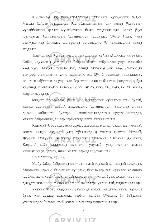 Юртимизда ўқитувчи-мураббийлар байрами қўйидагича ўтади. Аввало байрам арафасида Республикамизнинг энг илғор ўқитувчи- мураббийлари давлат мукофотлари билан тақдирланади. Барча ўқув юртларида ўқитувчиларга бағишланган тадбирлар бўлиб ўтади, улар дастурхонлар ёзилади, шогирдлар устозларига ўз тилакларини изҳор этадилар. Тадбирларда ўқитувчиларга бағишланган куй ва қўшиқлар янграйди. Собиқ ўқувчилар устозларни байрам билан табриклаш учун мактабга келадилар. Меҳнат байрамлари, бошқа байрамлардан халқ томонидан эътироф этилганлиги катта аҳамиятга эга бўлиб, ижтимоий-психологик асосга эга бўлганлиги учун ҳам берилган шароит объектни (воқеани) қабул қилишдаги мезонлари аҳамиятлидир. Бу онгнинг белгиланган, баркамол қадриятларидир. Меҳнат байрамлари ўзига хос психологик йўналтирилган бўлиб, меҳнат ҳаётининг асосий воқеаларига бағишланган, инсонлар онгига доимий жойлашган бўлади. Психологик-педагогик нуқтаи назардан, меҳнат байрамлари, ёшлар тарбиясида катта аҳамиятга эга. Қадимий ўзбек халқимиз асрлар давомида меҳнат билан шуғулланиб келган халқни ардоқлаб улар тўғрисида достонлар яратган. Навоий, Лутфий, Фузулий, Беруний, Ибн-Сино, Низомий, Сакокий, Авлоний, Қодирий каби алломалар меҳнатни улуғлаб, унда меҳнат қилган кишиларни ўз достон, шеър ва асарларида ардоқлашган. I-боб бўйича хулоса. Ушбу бобда байрамларнинг ижтимоий-тарихий ва назарий асослари, байрамлар тарихи, байрамлар турлари, байрамлар спецификаси ва ёшлар тарбиясидаги касбий меҳнат байрамларининг тутган ўрни, аҳамияти, унинг вужудга келишининг илмий назарий омиллари ўрганилиб, таҳлил қилинди. Умуман ўзбек халқининг тарихида меҳнат маданиятининг алоҳида ўрни, уни асрлар давомида тарбия манбаи бўлгани, бу байрамни ўтказишдаги бизгача етиб келган анъаналар таҳлил қилинди. 37 