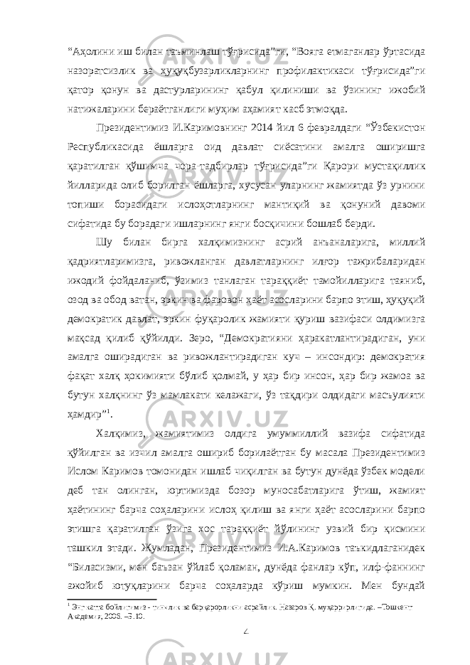 “Аҳолини иш билан таъминлаш тўғрисида”ги, “Вояга етмаганлар ўртасида назоратсизлик ва ҳуқуқбузарликларнинг профилактикаси тўғрисида”ги қатор қонун ва дастурларининг қабул қилиниши ва ўзининг ижобий натижаларини бераётганлиги муҳим аҳамият касб этмоқда. Президентимиз И.Каримовнинг 2014 йил 6 февралдаги “Ўзбекистон Республикасида ёшларга оид давлат сиёсатини амалга оширишга қаратилган қўшимча чора-тадбирлар тўғрисида”ги Қарори мустақиллик йилларида олиб борилган ёшларга, хусусан уларнинг жамиятда ўз урнини топиши борасидаги ислоҳотларнинг мантиқий ва қонуний давоми сифатида бу борадаги ишларнинг янги босқичини бошлаб берди. Шу билан бирга халқимизнинг асрий анъаналарига, миллий қадриятларимизга, ривожланган давлатларнинг илғор тажрибаларидан ижодий фойдаланиб, ўзимиз танлаган тараққиёт тамойилларига таяниб, озод ва обод ватан, эркин ва фаровон ҳаёт асосларини барпо этиш, ҳуқуқий демократик давлат, эркин фуқаролик жамияти қуриш вазифаси олдимизга мақсад қилиб қўйилди. Зеро, “Демократияни ҳаракатлантирадиган, уни амалга оширадиган ва ривожлантирадиган куч – инсондир: демократия фақат халқ ҳокимияти бўлиб қолмай, у ҳар бир инсон, ҳар бир жамоа ва бутун халқнинг ўз мамлакати келажаги, ўз тақдири олдидаги масъулияти ҳамдир” 1 . Халқимиз, жамиятимиз олдига умуммиллий вазифа сифатида қўйилган ва изчил амалга ошириб борилаётган бу масала Президентимиз Ислом Каримов томонидан ишлаб чиқилган ва бутун дунёда ўзбек модели деб тан олинган, юртимизда бозор муносабатларига ўтиш, жамият ҳаётининг барча соҳаларини ислоҳ қилиш ва янги ҳаёт асосларини барпо этишга қаратилган ўзига хос тараққиёт йўлининг узвий бир қисмини ташкил этади. Жумладан, Президентимиз И.А.Каримов таъкидлаганидек “ Биласизми, мен баъзан ўйлаб қоламан, дунёда фанлар кўп, илф-фаннинг ажойиб ютуқларини барча соҳаларда кўриш мумкин. Мен бундай 1 Энг катта бойлигимиз - тинчлик ва барқарорликни асрайлик. Назаров Қ. муҳаррирлигида. –Тошкент: Академия, 2006. –Б.10. 4 