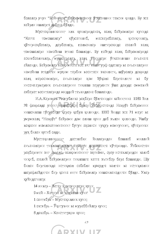 болалар учун “Бойчечак” байрамларини ўтказишни тавсия қилди. Бу эса хайрли ишларга дебоча бўлди. Мустақилликнинг илк кунлариданоқ, халқ байрамлари кунида “Катта томошалар” кўрсатилиб, масхарабозлар, қизиқчилар, қўғирчоқбозлар, дорбозлар, полвонлар иштирокида азалий халқ томошалари намойиш этила бошлади. Бу пайтда халқ байрамларида аскиябозликлар, мушоиралар, халқ ўйинлари ўтказилиши анъанага айланди. Байрамлар халқимизга хос энг яхши урф-одатлар ва анъаналарни намойиш этадиган муҳим тарбия воситаси эканлиги, шўролар даврида халқ маросимлари, анъаналари ҳам йўқола борганлиги ва бу инсонпарварлик анъаналарини тиклаш зарурлиги ўша даврда оммавий ахборот воситаларида жиддий таъкидлана бошланди. И.А.Каримов Республика раҳбари бўлганидан кейингина 1989 йил 28 февралда унинг ташаббуси билан Ўзбекистонда Наврўз байрамини нишонлаш тўғрисида қарор қабул қилинди. 1990 йилда эса 21 март ва умумхалқ “Наврўз” байрами дам олиш куни деб эълон қилинди. Ушбу воқеани мамлакатимизнинг бутун аҳолиси чуқур мамнуният, кўтаринки руҳ билан кутиб олди. Мустақилликнинг дастлабки йилларидан бошлаб миллий анъаналарни тиклаш давлат сиёсати даражасига кўтарилди. Ўзбекистон раҳбарияти энг аввало, халқимизнинг эҳтиёжи, орзу-истакларидан келиб чиқиб, азалий байрамларни тиклашга катта эътибор бера бошлади. Шу билан биргаликда истиқлол сабабли вужудга келган ва истиқлолни шарафлайдиган бир қанча янги байрамлар нишонланадиган бўлди. Улар қуйидагилар: 14 январ – Ватан ҳимоячилари куни 9 май – Хотира ва қадрлаш куни 1 сентябрь – Мустақиллик куни; 1 октябрь – Ўқитувчи ва мураббийлар куни; 8 декабрь – Конституция куни; 42 