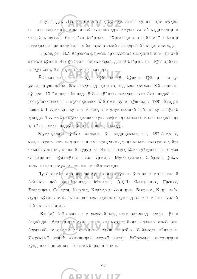 Шунингдек Давлат рамзлари қабул қилинган кунлар ҳам муҳим саналар сифатида нишонланиб келинмоқда. Умуминсоний қадриятларни тарғиб қилувчи “Янги йил байрами”, “Хотин-қизлар байрами” кабилар истиқлолга эришилгандан кейин ҳам расмий сифатда байрам қилинмоқда. Президент И.А.Каримов фармонлари асосида халқимизнинг тарихий мероси бўлган Наврўз билан бир қаторда, диний байрамлар – Рўза ҳайити ва Қурбон ҳайити ҳам расман тикланди. Ўзбекларнинг азал-азалдан тўйлари кўп бўлган. Тўйлар – орзу- умидлар ушалиши айёми сифатида ҳозир ҳам давом этмоқда. XX асрнинг сўнгги 10 йиллиги бошида ўзбек тўйлари қаторига яна бир шодиёна – республикамизнинг мустақиллик байрами куни қўшилди. 1991 йилдан бошлаб 1 сентябрь куни энг азиз, энг улуғ миллий байрам куни бўлиб қолади. 1 сентябрь мустақиллик куни сифатида мамлакатимиз миқиёсида ҳар йили катта шодиёна билан нишонланмоқда. Мустақиллик ўзбек халқига ўз қадр-қимматини, бўй-бастини, маданияти ва анъаналарини, дину эътиқодини, тили ва маънавиятини қайта тиклаб олишга, миллий ғурур ва Ватанга муҳаббат туйғуларини камол топтиришга тўла-тўкис асос яратди. Мустақиллик байрами ўзбек халқининг энг муҳим анъанасига айланмоқда. Дунёнинг барча халқлари мустақиллик кунини ўзларининг энг асосий байрами деб ҳисоблашади. Масалан, АҚШ, Финландия, Греция, Бангладеш, Сенегал, Исроил, Хорватия, Филипин, Вьетнам, Кипр каби жуда кўплаб мамлакатларда мустақиллик куни давлатнинг энг асосий байрами саналади. Касбий байрамларнинг умумий маданият ривожида тутган ўрни беқиёсдир. Асрлар давомида инсоннинг меҳнат билан алоқаси чамбарчас боғланиб, меҳнатнинг ҳосилини олиш жараёни байрамга айланган. Ижтимоий келиб чиқишидан қатъий назар, байрамлар инсонларни кундалик ташвишларни енгиб бирлаштирган. 43 