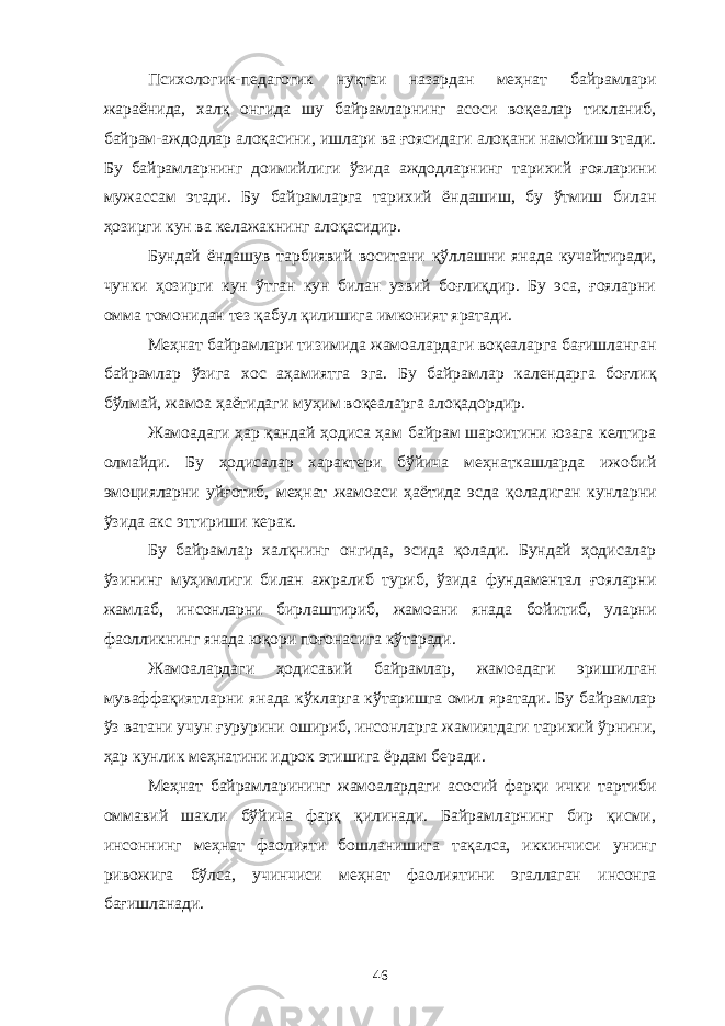 Психологик-педагогик нуқтаи назардан меҳнат байрамлари жараёнида, халқ онгида шу байрамларнинг асоси воқеалар тикланиб, байрам-аждодлар алоқасини, ишлари ва ғоясидаги алоқани намойиш этади. Бу байрамларнинг доимийлиги ўзида аждодларнинг тарихий ғояларини мужассам этади. Бу байрамларга тарихий ёндашиш, бу ўтмиш билан ҳозирги кун ва келажакнинг алоқасидир. Бундай ёндашув тарбиявий воситани қўллашни янада кучайтиради, чунки ҳозирги кун ўтган кун билан узвий боғлиқдир. Бу эса, ғояларни омма томонидан тез қабул қилишига имконият яратади. Меҳнат байрамлари тизимида жамоалардаги воқеаларга бағишланган байрамлар ўзига хос аҳамиятга эга. Бу байрамлар календарга боғлиқ бўлмай, жамоа ҳаётидаги муҳим воқеаларга алоқадордир. Жамоадаги ҳар қандай ҳодиса ҳам байрам шароитини юзага келтира олмайди. Бу ҳодисалар характери бўйича меҳнаткашларда ижобий эмоцияларни уйғотиб, меҳнат жамоаси ҳаётида эсда қоладиган кунларни ўзида акс эттириши керак. Бу байрамлар халқнинг онгида, эсида қолади. Бундай ҳодисалар ўзининг муҳимлиги билан ажралиб туриб, ўзида фундаментал ғояларни жамлаб, инсонларни бирлаштириб, жамоани янада бойитиб, уларни фаолликнинг янада юқори поғонасига кўтаради. Жамоалардаги ҳодисавий байрамлар, жамоадаги эришилган муваффақиятларни янада кўкларга кўтаришга омил яратади. Бу байрамлар ўз ватани учун ғурурини ошириб, инсонларга жамиятдаги тарихий ўрнини, ҳар кунлик меҳнатини идрок этишига ёрдам беради. Меҳнат байрамларининг жамоалардаги асосий фарқи ички тартиби оммавий шакли бўйича фарқ қилинади. Байрамларнинг бир қисми, инсоннинг меҳнат фаолияти бошланишига тақалса, иккинчиси унинг ривожига бўлса, учинчиси меҳнат фаолиятини эгаллаган инсонга бағишланади. 46 