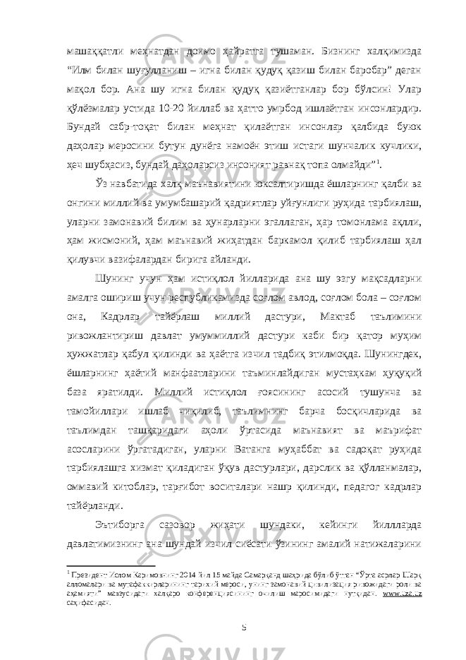 машаққатли меҳнатдан доимо ҳайратга тушаман. Бизнинг халқимизда “Илм билан шуғулланиш – игна билан қудуқ қазиш билан баробар” деган мақол бор. Ана шу игна билан қудуқ қазиётганлар бор бўлсин! Улар қўлёзмалар устида 10-20 йиллаб ва ҳатто умрбод ишлаётган инсонлардир. Бундай сабр-тоқат билан меҳнат қилаётган инсонлар қалбида буюк даҳолар меросини бутун дунёга намоён этиш истаги шунчалик кучлики, ҳеч шубҳасиз, бундай даҳоларсиз инсоният равнақ топа олмайди” 1 . Ўз навбатида халқ маънавиятини юксалтиришда ёшларнинг қалби ва онгини миллий ва умумбашарий қадриятлар уйғунлиги руҳида тарбиялаш, уларни замонавий билим ва ҳунарларни эгаллаган, ҳар томонлама ақлли, ҳам жисмоний, ҳам маънавий жиҳатдан баркамол қилиб тарбиялаш ҳал қилувчи вазифалардан бирига айланди. Шунинг учун ҳам истиқлол йилларида ана шу эзгу мақсадларни амалга ошириш учун республикамизда соғлом авлод, соғлом бола – соғлом она, Кадрлар тайёрлаш миллий дастури, Мактаб таълимини ривожлантириш давлат умуммиллий дастури каби бир қатор муҳим ҳужжатлар қабул қилинди ва ҳаётга изчил тадбиқ этилмоқда. Шунингдек, ёшларнинг ҳаётий манфаатларини таъминлайдиган мустаҳкам ҳуқуқий база яратилди. Миллий истиқлол ғоясининг асосий тушунча ва тамойиллари ишлаб чиқилиб, таълимнинг барча босқичларида ва таълимдан ташқаридаги аҳоли ўртасида маънавият ва маърифат асосларини ўргатадиган, уларни Ватанга муҳаббат ва садоқат руҳида тарбиялашга хизмат қиладиган ўқув дастурлари, дарслик ва қўлланмалар, оммавий китоблар, тарғибот воситалари нашр қилинди, педагог кадрлар тайёрланди. Эътиборга сазовор жиҳати шундаки, кейинги йиллларда давлатимизнинг ана шундай изчил сиёсати ўзининг амалий натижаларини 1 Президент Ислом Каримовнинг 2014 йил 15 майда Самарқанд шаҳрида бўлиб ўтган “Ўрта асрлар Шарқ алломалари ва мутафаккирларининг тарихий мероси, унинг замонавий цивилизация ривожидаги роли ва аҳамияти” мавзусидаги халқаро конференциясининг очилиш маросимидаги нутқидан. www.uza.uz саҳифасидан. 5 