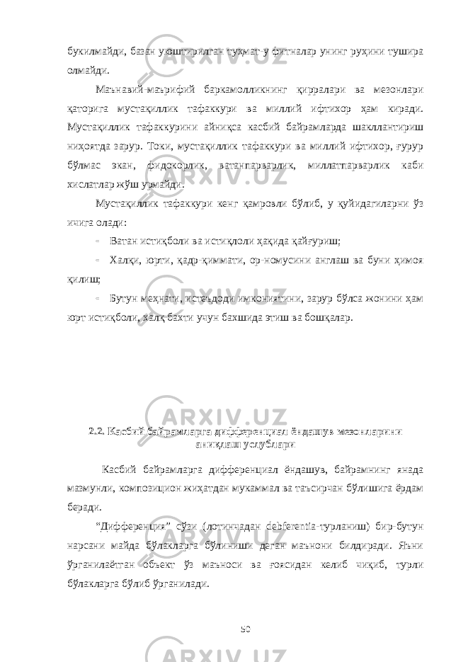 букилмайди, базан уюштирилган туҳмат-у фитналар унинг руҳини тушира олмайди. Маънавий-маърифий баркамолликнинг қирралари ва мезонлари қаторига мустақиллик тафаккури ва миллий ифтихор ҳам киради. Мустақиллик тафаккурини айниқса касбий байрамларда шакллантириш ниҳоятда зарур. Токи, мустақиллик тафаккури ва миллий ифтихор, ғурур бўлмас экан, фидокорлик, ватанпарварлик, миллатпарварлик каби хислатлар жўш урмайди. Мустақиллик тафаккури кенг қамровли бўлиб, у қуйидагиларни ўз ичига олади:  Ватан истиқболи ва истиқлоли ҳақида қайғуриш;  Халқи, юрти, қадр-қиммати, ор-номусини англаш ва буни ҳимоя қилиш;  Бутун меҳнати, истеъдоди имкониятини, зарур бўлса жонини ҳам юрт истиқболи, халқ бахти учун бахшида этиш ва бошқалар. 2.2 . Касбий байрамларга дифференциал ёндашув мезонларини аниқлаш услублари Касбий байрамларга дифференциал ёндашув, байрамнинг янада мазмунли, композицион жиҳатдан мукаммал ва таъсирчан бўлишига ёрдам беради. “Дифференция” сўзи (лотинчадан debferentia-турланиш) бир-бутун нарсани майда бўлакларга бўлиниши деган маънони билдиради. Яъни ўрганилаётган объект ўз маъноси ва ғоясидан келиб чиқиб, турли бўлакларга бўлиб ўрганилади. 50 