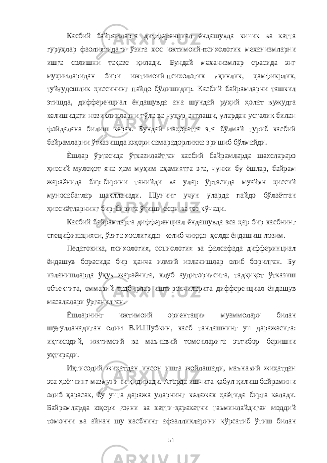 Касбий байрамларга дифференциал ёндашувда кичик ва катта гуруҳлар фаолиятидаги ўзига хос ижтимоий-психологик механизмларни ишга солишни тақазо қилади. Бундай механизмлар орасида энг муҳимларидан бири ижтимоий-психологик яқинлик, ҳамфикрлик, туйғудошлик ҳиссининг пайдо бўлишидир. Касбий байрамларни ташкил этишда, дифференциал ёндашувда ана шундай руҳий ҳолат вужудга келишидаги нозикликларни тўла ва чуқур англаши, улардан усталик билан фойдалана билиш керак. Бундай маҳоратга эга бўлмай туриб касбий байрамларни ўтказишда юқори самарадорликка эришиб бўлмайди. Ёшлар ўртасида ўтказилаётган касбий байрамларда шахслараро ҳиссий мулоқот яна ҳам муҳим аҳамиятга эга, чунки бу ёшлар, байрам жараёнида бир-бирини танийди ва улар ўртасида муайян ҳиссий муносабатлар шаклланади. Шунинг учун уларда пайдо бўлаётган ҳиссиётларнинг бир-бирига ўтиши осон ва тез кўчади. Касбий байрамларга дифференциал ёндашувда эса ҳар бир касбнинг спецификацияси, ўзига хослигидан келиб чиққан ҳолда ёндашиш лозим. Педагокика, психология, социология ва фалсафада дифферинциал ёндашув борасида бир қанча илмий изланишлар олиб борилган. Бу изланишларда ўқув жараёнига, клуб аудиториясига, тадқиқот ўтказиш объектига, оммавий тадбирлар иштирокчиларига дифференциал ёндашув масалалари ўрганилган. Ёшларнинг ижтимоий ориентация муаммолари билан шуғулланадиган олим В.И.Шубкин, касб танлашнинг уч даражасига: иқтисодий, ижтимоий ва маънавий томонларига эътибор беришни уқтиради. Иқтисодий жиҳатдан инсон ишга жойлашади, маънавий жиҳатдан эса ҳаётнинг мазмунини қидиради. Агарда ишчига қабул қилиш байрамини олиб қарасак, бу учта даража уларнинг келажак ҳаётида бирга келади. Байрамларда юқори ғояни ва хатти-ҳаракатни таъминлайдиган моддий томонни ва айнан шу касбнинг афзалликларини кўрсатиб ўтиш билан 51 