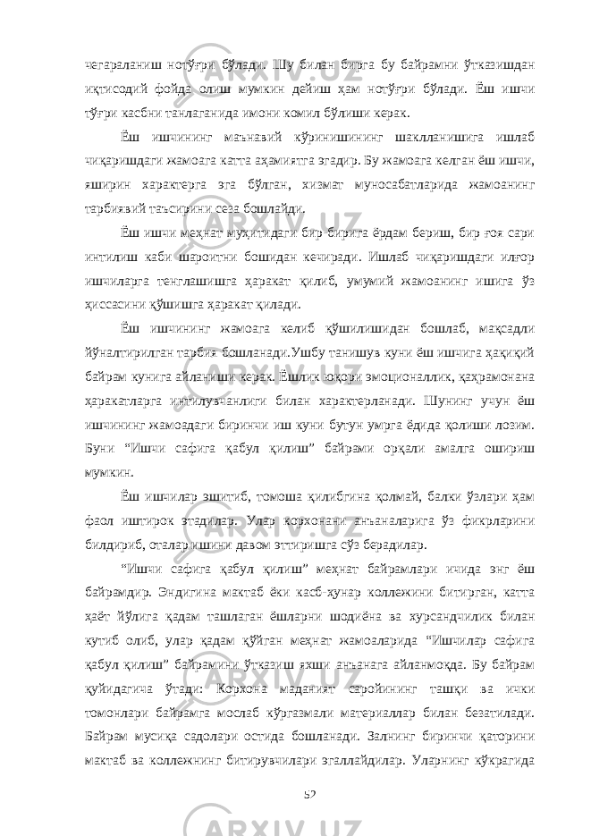 чегараланиш нотўғри бўлади. Шу билан бирга бу байрамни ўтказишдан иқтисодий фойда олиш мумкин дейиш ҳам нотўғри бўлади. Ёш ишчи тўғри касбни танлаганида имони комил бўлиши керак. Ёш ишчининг маънавий кўринишининг шаклланишига ишлаб чиқаришдаги жамоага катта аҳамиятга эгадир. Бу жамоага келган ёш ишчи, яширин характерга эга бўлган, хизмат муносабатларида жамоанинг тарбиявий таъсирини сеза бошлайди. Ёш ишчи меҳнат муҳитидаги бир-бирига ёрдам бериш, бир ғоя сари интилиш каби шароитни бошидан кечиради. Ишлаб чиқаришдаги илғор ишчиларга тенглашишга ҳаракат қилиб, умумий жамоанинг ишига ўз ҳиссасини қўшишга ҳаракат қилади. Ёш ишчининг жамоага келиб қўшилишидан бошлаб, мақсадли йўналтирилган тарбия бошланади.Ушбу танишув куни ёш ишчига ҳақиқий байрам кунига айланиши керак. Ёшлик юқори эмоционаллик, қаҳрамонана ҳаракатларга интилувчанлиги билан характерланади. Шунинг учун ёш ишчининг жамоадаги биринчи иш куни бутун умрга ёдида қолиши лозим. Буни “Ишчи сафига қабул қилиш” байрами орқали амалга ошириш мумкин. Ёш ишчилар эшитиб, томоша қилибгина қолмай, балки ўзлари ҳам фаол иштирок этадилар. Улар корхонани анъаналарига ўз фикрларини билдириб, оталар ишини давом эттиришга сўз берадилар. “Ишчи сафига қабул қилиш” меҳнат байрамлари ичида энг ёш байрамдир. Эндигина мактаб ёки касб-ҳунар коллежини битирган, катта ҳаёт йўлига қадам ташлаган ёшларни шодиёна ва хурсандчилик билан кутиб олиб, улар қадам қўйган меҳнат жамоаларида “Ишчилар сафига қабул қилиш” байрамини ўтказиш яхши анъанага айланмоқда. Бу байрам қуйидагича ўтади: Корхона маданият саройининг ташқи ва ички томонлари байрамга мослаб кўргазмали материаллар билан безатилади. Байрам мусиқа садолари остида бошланади. Залнинг биринчи қаторини мактаб ва коллежнинг битирувчилари эгаллайдилар. Уларнинг кўкрагида 52 