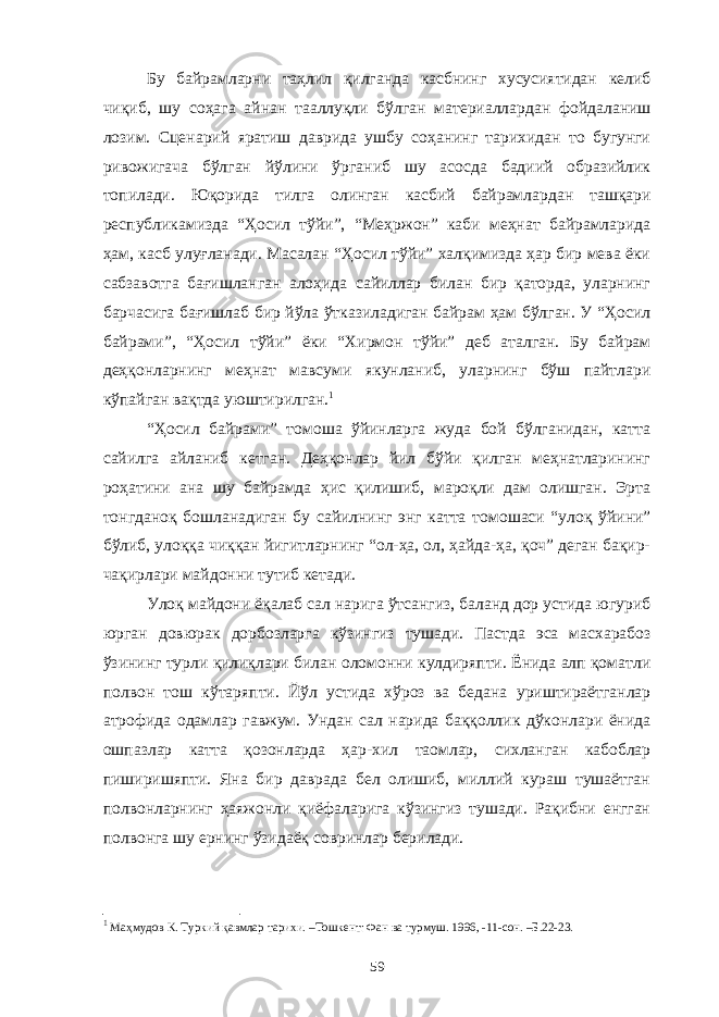 Бу байрамларни таҳлил қилганда касбнинг хусусиятидан келиб чиқиб, шу соҳага айнан тааллуқли бўлган материаллардан фойдаланиш лозим. Сценарий яратиш даврида ушбу соҳанинг тарихидан то бугунги ривожигача бўлган йўлини ўрганиб шу асосда бадиий образийлик топилади. Юқорида тилга олинган касбий байрамлардан ташқари республикамизда “Ҳосил тўйи”, “Меҳржон” каби меҳнат байрамларида ҳам, касб улуғланади. Масалан “Ҳосил тўйи” халқимизда ҳар бир мева ёки сабзавотга бағишланган алоҳида сайиллар билан бир қаторда, уларнинг барчасига бағишлаб бир йўла ўтказиладиган байрам ҳам бўлган. У “Ҳосил байрами”, “Ҳосил тўйи” ёки “Хирмон тўйи” деб аталган. Бу байрам деҳқонларнинг меҳнат мавсуми якунланиб, уларнинг бўш пайтлари кўпайган вақтда уюштирилган. 1 “Ҳосил байрами” томоша ўйинларга жуда бой бўлганидан, катта сайилга айланиб кетган. Деҳқонлар йил бўйи қилган меҳнатларининг роҳатини ана шу байрамда ҳис қилишиб, мароқли дам олишган. Эрта тонгданоқ бошланадиган бу сайилнинг энг катта томошаси “улоқ ўйини” бўлиб, улоққа чиққан йигитларнинг “ол-ҳа, ол, ҳайда-ҳа, қоч” деган бақир- чақирлари майдонни тутиб кетади. Улоқ майдони ёқалаб сал нарига ўтсангиз, баланд дор устида югуриб юрган довюрак дорбозларга кўзингиз тушади. Пастда эса масхарабоз ўзининг турли қилиқлари билан оломонни кулдиряпти. Ёнида алп қоматли полвон тош кўтаряпти. Йўл устида хўроз ва бедана уриштираётганлар атрофида одамлар гавжум. Ундан сал нарида баққоллик дўконлари ёнида ошпазлар катта қозонларда ҳар-хил таомлар, сихланган кабоблар пиширишяпти. Яна бир даврада бел олишиб, миллий кураш тушаётган полвонларнинг ҳаяжонли қиёфаларига кўзингиз тушади. Рақибни енгган полвонга шу ернинг ўзидаёқ совринлар берилади. 1 Маҳмудов К. Туркий қавмлар тарихи. –Тошкент: Фан ва турмуш. 1996, -11-сон. –Б.22-23. 59 