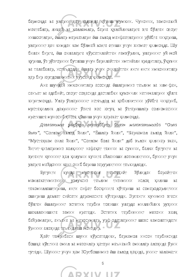 бермоқда ва уларни ҳар қадамда кўриш мумкин. Чунончи, замонавий мактаблар, лицей ва коллежлар, барча қулайликларга эга бўлган спорт иншоотлари, ёшлар марказлари ёш авлод манфаатларини рўёбга чиқариш, уларнинг ҳеч кимдан кам бўлмай вояга етиши учун хизмат қилмоқда. Шу билан бирга, ёш оилаларга кўрсатилаётган ғамхўрлик, уларнинг уй-жой қуриш, ўз рўзғорини бутлаш учун берилаётган имтиёзли кредитлар, ўқувчи ва талабалар, истеъдодли ёшлар учун очилаётган янги-янги имкониятлар ҳар бир юртдошимизни хурсанд қилмоқда. Ана шундай имкониятлар асосида ёшларимиз таълим ва илм-фан, санъат ва адабиёт, спорт соҳасида дастлабки қувончли натижаларни қўлга киритмоқда. Улар ўзларининг истеъдод ва қобилиятини рўёбга чиқариб, мустақиллик даврининг ўзига хос ютуқ ва ўзгаришлар солномасини яратишга муносиб ҳисса қўшиш учун ҳаракат қилмоқда. Давлатимиз раҳбари ташаббуси билан малакатимизда “Оила йили”, “Соғлом авлод йили”, “Ёшлар йили”, “Баркамол авлод йили”, “Мустаҳкам оила йили”, “Соғлом бола йили” деб эълон қилинар экан, йигит-қизларимиз халқнинг нафақат таянчи ва суянчи, балки бугунги ва эртанги куннинг ҳал қилувчи кучига айланиши лозимлигини, бунинг учун уларга майдонни кенг очиб бериш зарурлигини таъкидлади. Бугунги кунда мустақил тараққиёт йўлидан бораётган мамлакатимизнинг узлуксиз таълим тизимини ислоҳ қилиш ва такомиллаштириш, янги сифат босқичига кўтариш ва самародорлигини ошириш давлат сиёсати даражасига кўтарилди. Эртанги кунимиз эгаси бўлган ёшларнинг эстетик тарбия топиши уларда миллийлик руҳини шаклланишига замин яратади. Эстетик тарбиянинг мезони халқ байрамлари, анъана ва маросимлар, урф-одатларнинг шахс камолатидаги ўрнини алоҳида таъкидлаш жоиздир. Ҳаёт тажрибаси шуни кўрсатадики, баркамол инсон тарбиясида бошқа кўпгина омил ва мезонлар қатори маънавий омиллар алоҳида ўрин тутади. Шунинг учун ҳам Юртбошимиз ёш авлод ҳақида, унинг келажаги 6 