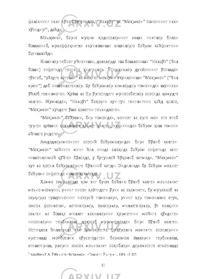 фалакнинг икки кўзи бўлганидек, “Наврўз” ва “Меҳржон” замоннинг икки кўзидир” 1 , дейди. Маълумки, барча муҳим ҳодисаларнинг яхши ниятлар билан бошланиб, муваффақиятли якунлашиши кишиларга байрам кайфиятини бағишлайди. Кишилар табиат уйғониши, далаларда иш бошланиши “Наврўз” (йил боши) сифатида тантана қилганлар. Ўсимликлар дунёсининг ўсишдан тўхтаб, “уйқуга кетиши” ва меҳнат мавсуми якунланиши “Меҳржон” (“йил ярми”) деб нишонлаганлар. Бу байрамлар кимлардир томонидан шунчаки ўйлаб топилмаган. Қуёш ва Ер ўртасидаги муносабатлар асосида вужудга келган. Жумладан, “Наврўз” баҳорги кун-тун тенглигини қайд қилса, “Меҳржон” куздаги ўша ҳолатни таъкидлаган. “Меҳржон” байрами, бир томондан, коинот ва ерга жон ато этиб турган қуёшни қадрлашга даъват қилган, иккинчидан байрам қиш ғамини ейишга ундаган. Аждодларимизнинг асосий байрамалридан бири бўлиб келган- “Меҳржон” кейинги минг йил ичида алоҳида байрам сифатида кенг нишонланмай қўйган бўлсада, у бутунлай йўқолиб кетмади. “Меҳржон” куз ва ҳосил байрамларига бўлиниб кетди. Эндиликда бу байрам меҳнат байрами сифатида нишонланмоқда. Ҳамма замонларда ҳам энг буюк бойлик бўлиб келган маънавият маъно-мазмуни, унинг инсон ҳаётидаги ўрни ва аҳамияти, бу мураккаб ва серқирра тушунчанинг назарий томонлари, унинг ҳар томонлама етук, юксак фазилатли, ватанпарвар, эркпарвар, миллатпарвар, ўз халқини севган ва бошқа миллат вакилларини ҳурматини жойига қўядиган инсонларни тарбиялаш долзарб муаммолардан бири бўлиб келган. Истиқлол йилларида ҳам демократик фуқаролик жамияти асосларини яратишда жонбозлик кўрсатадиган баркамол ёшларни тарбиялаш, етиштириш, уларни юксак маънавият соҳиблари даражасига етказишда 1 Қорабоев У.Х. Ўзбекистон байрамлари. –Тошкент: Ўқитувчи, 1991. –Б.107. 61 