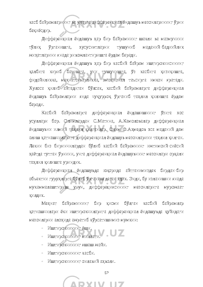 касб байрамларнинг ва уларга дифференциал ёндашув мезонларининг ўрни беқиёсдир. Дифференциал ёндашув ҳар бир байрамнинг шакли ва мазмунини тўлиқ ўрганишга, хусусиятларни тушуниб маданий-бадиийлик жиҳатларини янада ривожлантиришга ёрдам беради. Дифференциал ёндашув ҳар бир касбий байрам иштирокчисининг қалбига кириб боришга, уни тушунишга, ўз касбига қизиқишга, фидойиликка, меҳнатсеварликка, эмоционал таъсирга имкон яратади. Хулоса қилиб айтадиган бўлсак, касбий байрамларга дифференциал ёндашув байрамларни янда чуқурроқ ўрганиб таҳлил қилишга ёрдам беради. Касбий байрамларга дифференциал ёндашишнинг ўзига хос усуллари бор. Олимлардан С.Матина, А.Камоловалар дифференциал ёндашувни илмий таҳлил қилганлар. Олим Ф.Аҳмедов эса маданий дам олиш қатнашчиларига дифференциал ёндашув мезонларини таҳлил қилган. Лекин биз биринчилардан бўлиб касбий байрамнинг ижтимоий-сиёсий ҳаётда тутган ўрнини, унга дифференциал ёндашувнинг мезонлари орқали таҳлил қилишга уриндик. Дифференциал ёндашувда юқорида айтганимиздек бирдан-бир объектни гуруҳларга бўлиб ўрганиш деган эдик. Энди, бу изланишни янада мукаммалаштириш учун, дифферециясининг мезонларига мурожаат қилдик. Меҳнат байрамининг бир қисми бўлган касбий байрамлар қатнашчилари ёки иштирокчиларига дифференциал ёндашувда қуйидаги мезонларни алоҳида ажратиб кўрсатишимиз мумкин:  Иштирокчининг ёши.  Иштирокчининг миллати.  Иштирокчининг яшаш жойи.  Иштирокчининг касби.  Иштирокчининг оилавий аҳволи. 62 