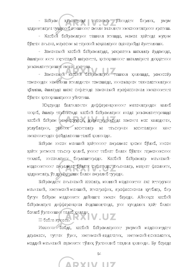  Байрам ҳаракатида инсонлар ўйиндаги бирлик, умум қадриятларга тушуниб етишнинг омили эканлиги имкониятларини яратиш.  Касбий байрамларни ташкил этишда, жамоа ҳаётида муҳим бўлган анъана, маросим ва тарихий воқеаларни сценарийда ёритилиши.  Замонавий касбий байрамларда, рекреатив шакллар ёрдамида, ёшларни янги иқтисодий шароитга, қизиқишнинг шаклларига диққатини ривожлантиришга имкон яратиш.  Замонавий касбий байрамларни ташкил қилишда, режиссёр томонидан намойиш этиладиган томошада, инновацион технологияларни қўллаш, ёшларда шахс сифатида замонавий профессионал имкониятига бўлган қизиқишларини уйғотиш. Юқорида белгиланган дифференциянинг мезонларидан келиб чиқиб, ёшлар тарбиясида касбий байрамларни янада ривожлантиришда касбий байрам режиссураси, драматургиясида замонга мос келадиган, услубларни, техник воситалар ва таъсирчан воситаларни кенг имкониятидан фойдаланиш талаб қилинади. Байрам инсон маиший ҳаётининг ажралмас қисми бўлиб, инсон ҳаёти ритмига таъсир қилиб, унинг табиат билан бўлган гармониясини тиклаб, инсонларни бирлаштиради. Касбий байрамлар маънавий- маданиятнинг ажралмас бўлаги сифатида, анъаналар, меҳнат фаолияти, қадриятлар, ўз дунёқараши билан ажралиб туради. Байрамдаги анъанавий асослар, миллий маданиятни акс эттирувчи маънавий, ижтимоий-маиший, этнографик, профессионал қутблар, бир бутун байрам маданияти дейишга имкон беради. Айниқса касбий байрамларга дифференциал ёндашилганда, уни кундалик ҳаёт билан боғлаб ўрганишни талаб қилади. II-бобга хулоса. Иккинчи бобда, касбий байрамларнинг умумий маданиятдаги даражаси, тутган ўрни, ижтимоий-педагогик, ижтимоий-психологик, моддий-маънавий аҳамияти тўлиқ ўрганилиб таҳлил қилинди. Бу борада 64 