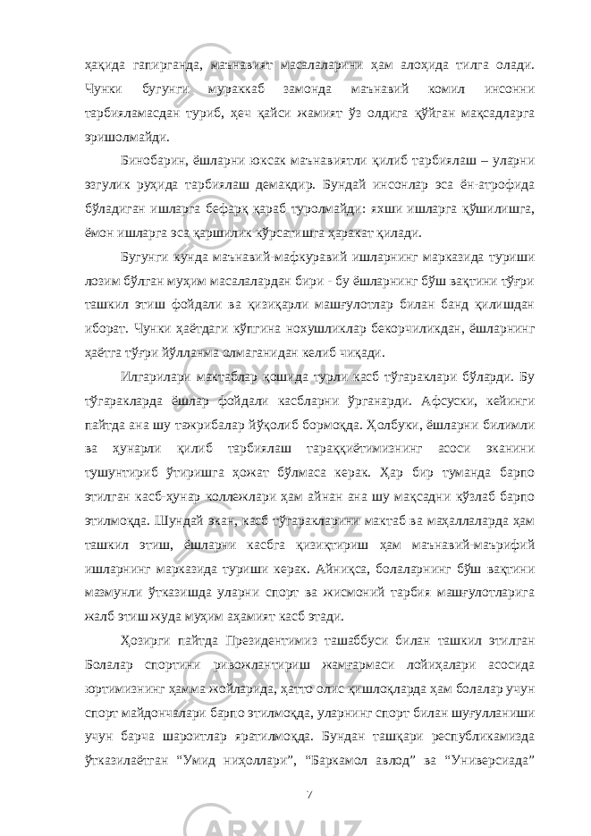 ҳақида гапирганда, маънавият масалаларини ҳам алоҳида тилга олади. Чунки бугунги мураккаб замонда маънавий комил инсонни тарбияламасдан туриб, ҳеч қайси жамият ўз олдига қўйган мақсадларга эришолмайди. Бинобарин, ёшларни юксак маънавиятли қилиб тарбиялаш – уларни эзгулик руҳида тарбиялаш демакдир. Бундай инсонлар эса ён-атрофида бўладиган ишларга бефарқ қараб туролмайди: яхши ишларга қўшилишга, ёмон ишларга эса қаршилик кўрсатишга ҳаракат қилади. Бугунги кунда маънавий-мафкуравий ишларнинг марказида туриши лозим бўлган муҳим масалалардан бири - бу ёшларнинг бўш вақтини тўғри ташкил этиш фойдали ва қизиқарли машғулотлар билан банд қилишдан иборат. Чунки ҳаётдаги кўпгина нохушликлар бекорчиликдан, ёшларнинг ҳаётга тўғри йўлланма олмаганидан келиб чиқади. Илгарилари мактаблар қошида турли касб тўгараклари бўларди. Бу тўгаракларда ёшлар фойдали касбларни ўрганарди. Афсуски, кейинги пайтда ана шу тажрибалар йўқолиб бормоқда. Ҳолбуки, ёшларни билимли ва ҳунарли қилиб тарбиялаш тараққиётимизнинг асоси эканини тушунтириб ўтиришга ҳожат бўлмаса керак. Ҳар бир туманда барпо этилган касб-ҳунар коллежлари ҳам айнан ана шу мақсадни кўзлаб барпо этилмоқда. Шундай экан, касб тўгаракларини мактаб ва маҳаллаларда ҳам ташкил этиш, ёшларни касбга қизиқтириш ҳам маънавий-маърифий ишларнинг марказида туриши керак. Айниқса, болаларнинг бўш вақтини мазмунли ўтказишда уларни спорт ва жисмоний тарбия машғулотларига жалб этиш жуда муҳим аҳамият касб этади. Ҳозирги пайтда Президентимиз ташаббуси билан ташкил этилган Болалар спортини ривожлантириш жамғармаси лойиҳалари асосида юртимизнинг ҳамма жойларида, ҳатто олис қишлоқларда ҳам болалар учун спорт майдончалари барпо этилмоқда, уларнинг спорт билан шуғулланиши учун барча шароитлар яратилмоқда. Бундан ташқари республикамизда ўтказилаётган “Умид ниҳоллари”, “Баркамол авлод” ва “Универсиада” 7 