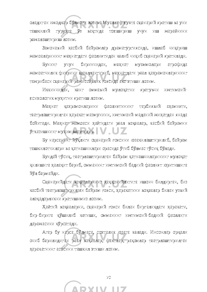 оладиган ижодкор бўлмоғи лозим. Муаллиф пухта сценарий яратиш ва уни ташкилий гуруҳга ўз вақтида топшириш учун иш жараёнини режалаштириш лозим. Замонавий касбий байрамлар драматургиясида, ишлаб чиқариш жамоаларининг меҳнатдаги фаолиятидан келиб чиқиб сценарий яратилади. Бунинг учун биринчидан, меҳнат муаммолари атрофида жамоатчилик фикрини шакллантириб, меҳнатдаги реал қаҳрамонларининг тажрибаси сценарий-режиссёрлик ғоясида акс этиши лозим. Иккинчидан, кенг оммавий мулоқатни яратувчи ижтимоий- психологик муҳитни яратиш лозим. Меҳнат қахрамонларини фаолиятининг тарбиявий аҳамияти, театрлаштирилган ҳаракат мазмунини, ижтимоий-маданий жиҳатдан янада бойитади. Меҳнат жамоаси ҳаётидаги реал воқеалар, касбий байрамни ўтказишнинг муҳим шартидир. Бу нарсанинг йўқлиги сценарий ғоясини юзакилаштирилиб, байрам ташкилотчилари ва қатнашчилари орасида ўтиб бўлмас тўсиқ бўлади. Бундай тўсиқ, театрлаштирилган байрам қатнашчиларининг мулоқат қилишига ҳалақит бериб, омманинг ижтимоий-бадиий фаолият юритишига йўл бермайди. Сценарийдаги воқеаларнинг ҳаққонийлигига ишонч билдиргач, биз касбий театрлаштирилган байрам ғояси, ҳаракатини воқеалар билан узвий алоқадорликни яратишимиз лозим. Ҳаётий воқеаларни, сценарий ғояси билан биргаликдаги ҳаракати, бир-бирига қўшилиб кетиши, омманинг ижтимоий-бадиий фаоллиги даражасини кўрсатади. Агар бу нарса бўлмаса, сохталик юзага келади. Инсонлар орқали очиб берилидиган реал воқеалар, фактлар, рақамлар театрлаштирилган ҳаракатнинг асосини ташкил этиши лозим. 70 