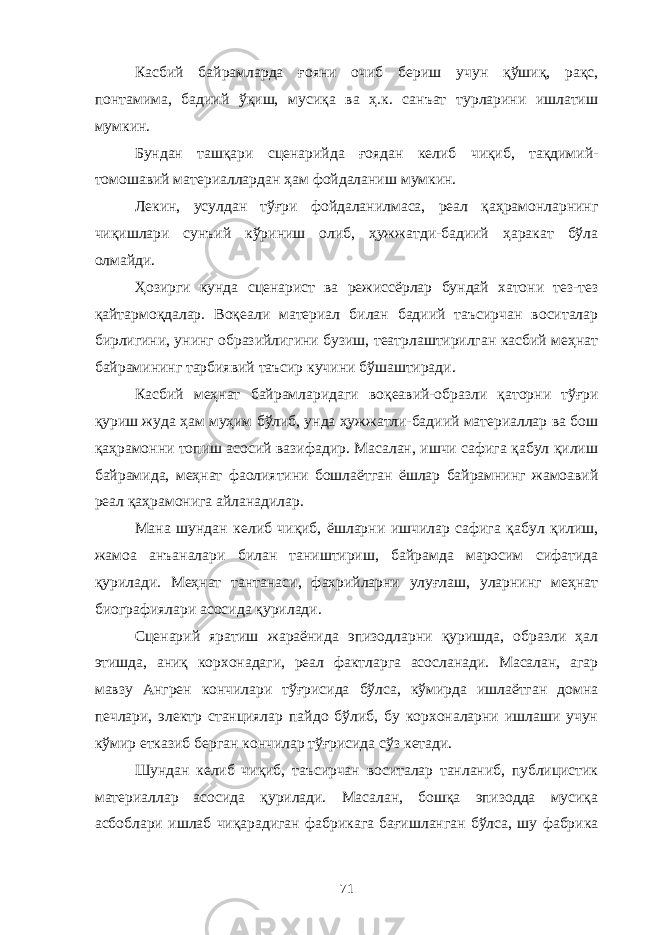 Касбий байрамларда ғояни очиб бериш учун қўшиқ, рақс, понтамима, бадиий ўқиш, мусиқа ва ҳ.к. санъат турларини ишлатиш мумкин. Бундан ташқари сценарийда ғоядан келиб чиқиб, тақдимий- томошавий материаллардан ҳам фойдаланиш мумкин. Лекин, усулдан тўғри фойдаланилмаса, реал қаҳрамонларнинг чиқишлари сунъий кўриниш олиб, ҳужжатди-бадиий ҳаракат бўла олмайди. Ҳ озирги кунда сценарист ва режиссёрлар бундай хатони тез-тез қайтармоқдалар. Воқеали материал билан бадиий таъсирчан воситалар бирлигини, унинг образийлигини бузиш, театрлаштирилган касбий меҳнат байрамининг тарбиявий таъсир кучини бўшаштиради. Касбий меҳнат байрамларидаги воқеавий-образли қаторни тўғри қуриш жуда ҳам муҳим бўлиб, унда ҳужжатли-бадиий материаллар ва бош қаҳрамонни топиш асосий вазифадир. Масалан, ишчи сафига қабул қилиш байрамида, меҳнат фаолиятини бошлаётган ёшлар байрамнинг жамоавий реал қаҳрамонига айланадилар. Мана шундан келиб чиқиб, ёшларни ишчилар сафига қабул қилиш, жамоа анъаналари билан таништириш, байрамда маросим сифатида қурилади. Меҳнат тантанаси, фахрийларни улуғлаш, уларнинг меҳнат биографиялари асосида қурилади. Сценарий яратиш жараёнида эпизодларни қуришда, образли ҳал этишда, аниқ корхонадаги, реал фактларга асосланади. Масалан, агар мавзу Ангрен кончилари тўғрисида бўлса, кўмирда ишлаётган домна печлари, электр станциялар пайдо бўлиб, бу корхоналарни ишлаши учун кўмир етказиб берган кончилар тўғрисида сўз кетади. Шундан келиб чиқиб, таъсирчан воситалар танланиб, публицистик материаллар асосида қурилади. Масалан, бошқа эпизодда мусиқа асбоблари ишлаб чиқарадиган фабрикага бағишланган бўлса, шу фабрика 71 