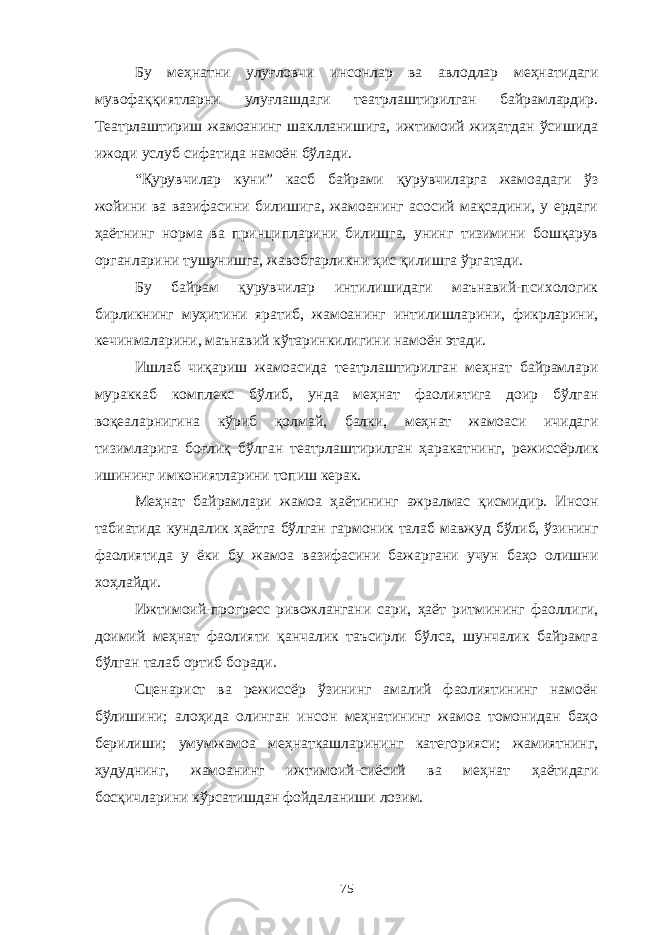 Бу меҳнатни улуғловчи инсонлар ва авлодлар меҳнатидаги мувофаққиятларни улуғлашдаги театрлаштирилган байрамлардир. Театрлаштириш жамоанинг шаклланишига, ижтимоий жиҳатдан ўсишида ижоди услуб сифатида намоён бўлади. “Қурувчилар куни” касб байрами қурувчиларга жамоадаги ўз жойини ва вазифасини билишига, жамоанинг асосий мақсадини, у ердаги ҳаётнинг норма ва принципларини билишга, унинг тизимини бошқарув органларини тушунишга, жавобгарликни ҳис қилишга ўргатади. Бу байрам қурувчилар интилишидаги маънавий-психологик бирликнинг муҳитини яратиб, жамоанинг интилишларини, фикрларини, кечинмаларини, маънавий кўтаринкилигини намоён этади. Ишлаб чиқариш жамоасида театрлаштирилган меҳнат байрамлари мураккаб комплекс бўлиб, унда меҳнат фаолиятига доир бўлган воқеаларнигина кўриб қолмай, балки, меҳнат жамоаси ичидаги тизимларига боғлиқ бўлган театрлаштирилган ҳаракатнинг, режиссёрлик ишининг имкониятларини топиш керак. Меҳнат байрамлари жамоа ҳаётининг ажралмас қисмидир. Инсон табиатида кундалик ҳаётга бўлган гармоник талаб мавжуд бўлиб, ўзининг фаолиятида у ёки бу жамоа вазифасини бажаргани учун баҳо олишни хоҳлайди. Ижтимоий-прогресс ривожлангани сари, ҳаёт ритмининг фаоллиги, доимий меҳнат фаолияти қанчалик таъсирли бўлса, шунчалик байрамга бўлган талаб ортиб боради. Сценарист ва режиссёр ўзининг амалий фаолиятининг намоён бўлишини; алоҳида олинган инсон меҳнатининг жамоа томонидан баҳо берилиши; умумжамоа меҳнаткашларининг категорияси; жамиятнинг, ҳудуднинг, жамоанинг ижтимоий-сиёсий ва меҳнат ҳаётидаги босқичларини кўрсатишдан фойдаланиши лозим. 75 