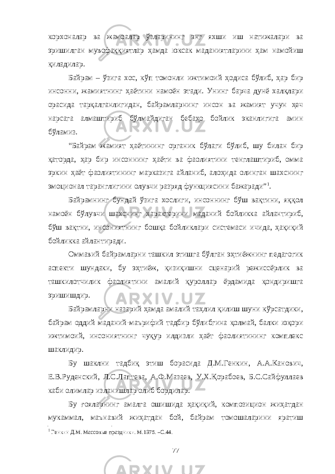 корхоналар ва жамоалар ўзларининг энг яхши иш натижалари ва эришилган мувофаққиятлар ҳамда юксак маданиятларини ҳам намойиш қиладилар. Байрам – ўзига хос, кўп томонли ижтимоий ҳодиса бўлиб, ҳар бир инсонни, жамиятнинг ҳаётини намоён этади. Унинг барча дунё халқлари орасида тарқалганлигидан, байрамларнинг инсон ва жамият учун ҳеч нарсага алмаштириб бўлмайдиган бебаҳо бойлик эканлигига амин бўламиз. “Байрам жамият ҳаётининг органик бўлаги бўлиб, шу билан бир қаторда, ҳар бир инсоннинг ҳаёти ва фаолиятини тенглаштириб, омма эркин ҳаёт фаолиятининг марказига айланиб, алоҳида олинган шахснинг эмоционал таранглигини олувчи разряд функциясини бажаради” 1 . Байрамнинг бундай ўзига хослиги, инсоннинг бўш вақтини, яққол намоён бўлувчи шахснинг характерини маданий бойликка айлантириб, бўш вақтни, инсониятнинг бошқа бойликлари системаси ичида, ҳақиқий бойликка айлантиради. Оммавий байрамларни ташкил этишга бўлган эҳтиёжнинг педагогик аспекти шундаки, бу эҳтиёж, қизиқишни сценарий режиссёрлик ва ташкилотчилик фаолиятини амалий қуроллар ёрдамида қондиришга эришишдир. Байрамларни назарий ҳамда амалий таҳлил қилиш шуни кўрсатдики, байрам оддий маданий-маърифий тадбир бўлибгина қолмай, балки юқори ижтимоий, инсониятнинг чуқур илдизли ҳаёт фаолиятининг комплекс шаклидир. Бу шаклни тадбиқ этиш борасида Д.М.Генкин, А.А.Канович, Е.В.Руденский, Л.С.Лаптева, А.Ф.Мазаев, У.Х.Қорабоев, Б.С.Сайфуллаев каби олимлар изланишлар олиб бордилар. Бу ғояларнинг амалга ошишида ҳақиқий, композицион жиҳатдан мукаммал, маънавий жиҳатдан бой, байрам томошаларини яратиш 1 Генкин Д.М. Массов ы е праздники . М.1975 . –С. 44 . 77 