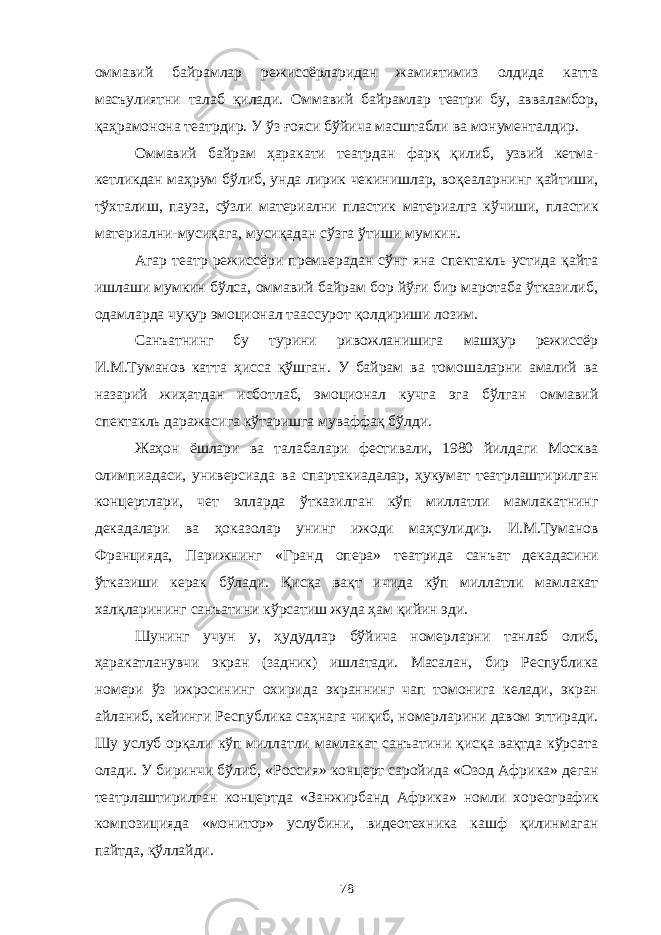 оммавий байрамлар режиссёрларидан жамиятимиз олдида катта масъулиятни талаб қилади. Оммавий байрамлар театри бу, авваламбор, қаҳрамонона театрдир. У ўз ғояси бўйича масштабли ва монументалдир. Оммавий байрам ҳаракати театрдан фарқ қилиб, узвий кетма- кетликдан маҳрум бўлиб, унда лирик чекинишлар, воқеаларнинг қайтиши, тўхталиш, пауза, сўзли материални пластик материалга кўчиши, пластик материални-мусиқага, мусиқадан сўзга ўтиши мумкин. Агар театр режиссёри премьерадан сўнг яна спектакль устида қайта ишлаши мумкин бўлса, оммавий байрам бор йўғи бир маротаба ўтказилиб, одамларда чуқур эмоционал таассурот қолдириши лозим. Санъатнинг бу турини ривожланишига машҳур режиссёр И.М.Туманов катта ҳисса қўшган. У байрам ва томошаларни амалий ва назарий жиҳатдан исботлаб, эмоционал кучга эга бўлган оммавий спектакль даражасига кўтаришга муваффақ бўлди. Жаҳон ёшлари ва талабалари фестивали, 1980 йилдаги Москва олимпиадаси, универсиада ва спартакиадалар, ҳукумат театрлаштирилган концертлари, чет элларда ўтказилган кўп миллатли мамлакатнинг декадалари ва ҳоказолар унинг ижоди маҳсулидир. И.М.Туманов Францияда, Парижнинг « Гранд опера » театрида санъат декадасини ўтказиши керак бўлади. Қисқа вақт ичида кўп миллатли мамлакат халқларининг санъатини кўрсатиш жуда ҳам қийин эди. Шунинг учун у, ҳудудлар бўйича номерларни танлаб олиб, ҳаракатланувчи экран (задник) ишлатади. Масалан, бир Республика номери ўз ижросининг охирида экраннинг чап томонига келади, экран айланиб, кейинги Республика саҳнага чиқиб, номерларини давом эттиради. Шу услуб орқали кўп миллатли мамлакат санъатини қисқа вақтда кўрсата олади. У биринчи бўлиб, « Россия » концерт саройида « Озод Африка » деган театрлаштирилган концертда « Занжирбанд Африка » номли хореографик композицияда « монитор » услубини, видеотехника кашф қилинмаган пайтда, қўллайди. 78 