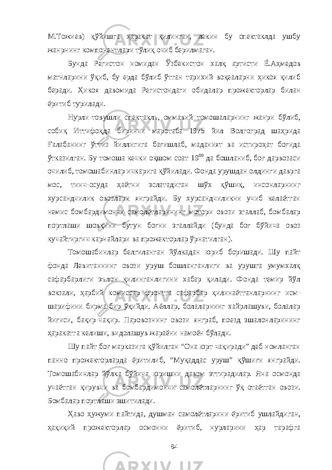 М.Тожиев) қўйишга ҳаракат қилинган, лекин бу спектаклда ушбу жанрнинг компонентлари тўлиқ очиб берилмаган. Бунда Регистон номидан Ўзбекистон халқ артисти Ё.Аҳмедов матнларини ўқиб, бу ерда бўлиб ўтган тарихий воқеаларни ҳикоя қилиб беради. Ҳикоя давомида Регистондаги обидалар прожекторлар билан ёритиб турилади. Нурли-товушли спектакль, оммавий томошаларнинг жанри бўлиб, собиқ Иттифоқда биринчи маротаба 1975 йил Волгоград шаҳрида Ғалабанинг ўттиз йиллигига бағишлаб, маданият ва истироҳат боғида ўтказилган. Бу томоша кечки оқшом соат 19 00 да бошланиб, боғ дарвозаси очилиб, томошабинлар ичкарига қўйилади. Фонда урушдан олдинги даврга мос, тинч-осуда ҳаётни эслатадиган шўх қўшиқ, инсонларнинг хурсандчилик овозлари янграйди. Бу хурсандчиликни учиб келаётган немис бомбардимончи самолётларининг мотори овози эгаллаб, бомбалар портлаши шовқини бутун боғни эгаллайди (бунда боғ бўйича овоз кучайтиргич карнайлари ва прожекторлар ўрнатилган). Томошабинлар белгиланган йўлкадан юриб боришади. Шу пайт фонда Левитаннинг овози уруш бошланганлиги ва урушга умумхалқ сафарбарлиги эълон қилинганлигини хабар қилади. Фонда темир йўл вокзали, ҳарбий комиссар фронтга сафарбар қилинаётганларнинг исм- шарифини бирма-бир ўқийди. Аёллар, болаларнинг хайрлашуви, болалар йиғиси, бақир-чақир. Паровознинг овози янграб, поезд эшалонларининг ҳаракатга келиши, видолашув жараёни намоён бўлади. Шу пайт боғ марказига қўйилган “Она юрт чақиради” деб номланган панно прожекторларда ёритилиб, “Муқаддас уруш” қўшиғи янграйди. Томошабинлар йўлка бўйича юришни давом эттирадилар. Яна осмонда учаётган қирувчи ва бомбардимончи самолётларнинг ўқ отаётган овози. Бомбалар портлаши эшитилади. Ҳаво ҳужуми пайтида, душман самолётларини ёритиб ушлайдиган, ҳақиқий прожекторлар осмонни ёритиб, нурларини ҳар тарафга 84 