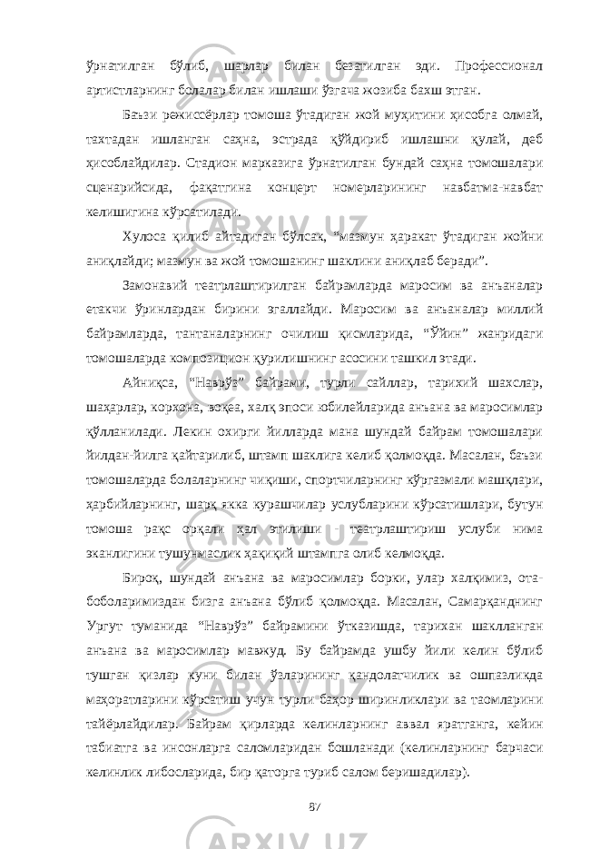 ўрнатилган бўлиб, шарлар билан безатилган эди. Профессионал артистларнинг болалар билан ишлаши ўзгача жозиба бахш этган. Баъзи режиссёрлар томоша ўтадиган жой муҳитини ҳисобга олмай, тахтадан ишланган саҳна, эстрада қўйдириб ишлашни қулай, деб ҳисоблайдилар. Стадион марказига ўрнатилган бундай саҳна томошалари сценарийсида, фақатгина концерт номерларининг навбатма-навбат келишигина кўрсатилади. Хулоса қилиб айтадиган бўлсак, “мазмун ҳаракат ўтадиган жойни аниқлайди; мазмун ва жой томошанинг шаклини аниқлаб беради”. Замонавий театрлаштирилган байрамларда маросим ва анъаналар етакчи ўринлардан бирини эгаллайди. Маросим ва анъаналар миллий байрамларда, тантаналарнинг очилиш қисмларида, “Ўйин” жанридаги томошаларда композицион қурилишнинг асосини ташкил этади. Айниқса, “Наврўз” байрами, турли сайллар, тарихий шахслар, шаҳарлар, корхона, воқеа, халқ эпоси юбилейларида анъана ва маросимлар қўлланилади. Лекин охирги йилларда мана шундай байрам томошалари йилдан-йилга қайтарилиб, штамп шаклига келиб қолмоқда. Масалан, баъзи томошаларда болаларнинг чиқиши, спортчиларнинг кўргазмали машқлари, ҳарбийларнинг, шарқ якка курашчилар услубларини кўрсатишлари, бутун томоша рақс орқали ҳал этилиши - театрлаштириш услуби нима эканлигини тушунмаслик ҳақиқий штампга олиб келмоқда. Бироқ, шундай анъана ва маросимлар борки, улар халқимиз, ота- боболаримиздан бизга анъана бўлиб қолмоқда. Масалан, Самарқанднинг Ургут туманида “Наврўз” байрамини ўтказишда, тарихан шаклланган анъана ва маросимлар мавжуд. Бу байрамда ушбу йили келин бўлиб тушган қизлар куни билан ўзларининг қандолатчилик ва ошпазликда маҳоратларини кўрсатиш учун турли баҳор ширинликлари ва таомларини тайёрлайдилар. Байрам қирларда келинларнинг аввал яратганга, кейин табиатга ва инсонларга саломларидан бошланади (келинларнинг барчаси келинлик либосларида, бир қаторга туриб салом беришадилар). 87 