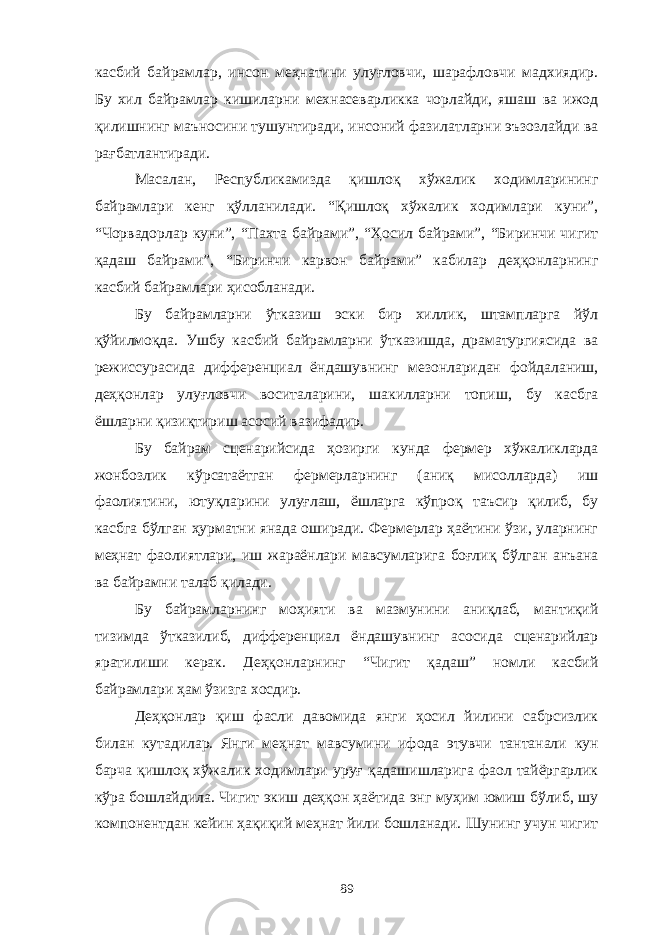 касбий байрамлар, инсон меҳнатини улуғловчи, шарафловчи мадхиядир. Бу хил байрамлар кишиларни мехнасеварликка чорлайди, яшаш ва ижод қилишнинг маъносини тушунтиради, инсоний фазилатларни эъзозлайди ва рағбатлантиради. Масалан, Республикамизда қишлоқ хўжалик ходимларининг байрамлари кенг қўлланилади. “Қишлоқ хўжалик ходимлари куни”, “Чорвадорлар куни”, “Пахта байрами”, “Ҳосил байрами”, “Биринчи чигит қадаш байрами”, “Биринчи карвон байрами” кабилар деҳқонларнинг касбий байрамлари ҳисобланади. Бу байрамларни ўтказиш эски бир хиллик, штампларга йўл қўйилмоқда. Ушбу касбий байрамларни ўтказишда, драматургиясида ва режиссурасида дифференциал ёндашувнинг мезонларидан фойдаланиш, деҳқонлар улуғловчи воситаларини, шакилларни топиш, бу касбга ёшларни қизиқтириш асосий вазифадир. Бу байрам сценарийсида ҳозирги кунда фермер хўжаликларда жонбозлик кўрсатаётган фермерларнинг (аниқ мисолларда) иш фаолиятини, ютуқларини улуғлаш, ёшларга кўпроқ таъсир қилиб, бу касбга бўлган ҳурматни янада оширади. Фермерлар ҳаётини ўзи, уларнинг меҳнат фаолиятлари, иш жараёнлари мавсумларига боғлиқ бўлган анъана ва байрамни талаб қилади. Бу байрамларнинг моҳияти ва мазмунини аниқлаб, мантиқий тизимда ўтказилиб, дифференциал ёндашувнинг асосида сценарийлар яратилиши керак. Деҳқонларнинг “Чигит қадаш” номли касбий байрамлари ҳам ўзизга хосдир. Деҳқонлар қиш фасли давомида янги ҳосил йилини сабрсизлик билан кутадилар. Янги меҳнат мавсумини ифода этувчи тантанали кун барча қишлоқ хўжалик ходимлари уруғ қадашишларига фаол тайёргарлик кўра бошлайдила. Чигит экиш деҳқон ҳаётида энг муҳим юмиш бўлиб, шу компонентдан кейин ҳақиқий меҳнат йили бошланади. Шунинг учун чигит 89 