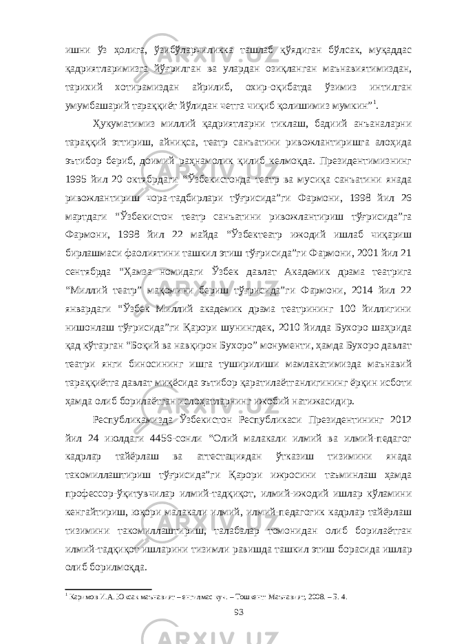 ишни ўз ҳолига, ўзибўларчиликка ташлаб қўядиган бўлсак, муқаддас қадриятларимизга йўғрилган ва улардан озиқланган маънавиятимиздан, тарихий хотирамиздан айрилиб, охир-оқибатда ўзимиз интилган умумбашарий тараққиёт йўлидан четга чиқиб қолишимиз мумкин” 1 . Ҳукуматимиз миллий қадриятларни тиклаш, бадиий анъаналарни тараққий эттириш, айниқса, театр санъатини ривожлантиришга алоҳида эътибор бериб, доимий раҳнамолик қилиб келмоқда. Президентимизнинг 1995 йил 20 октябрдаги “Ўзбекистонда театр ва мусиқа санъатини янада ривожлантириш чора-тадбирлари тўғрисида”ги Фармони, 1998 йил 26 мартдаги “Ўзбекистон театр санъатини ривожлантириш тўғрисида”га Фармони, 1998 йил 22 майда “Ўзбектеатр ижодий ишлаб чиқариш бирлашмаси фаолиятини ташкил этиш тўғрисида”ги Фармони, 2001 йил 21 сентябрда “Ҳамза номидаги Ўзбек давлат Академик драма театрига “Миллий театр” мақомини бериш тўғрисида”ги Фармони, 2014 йил 22 январдаги “Ўзбек Миллий академик драма театрининг 100 йиллигини нишонлаш тўғрисида”ги Қарори шунингдек, 2010 йилда Бухоро шаҳрида қад кўтарган “Боқий ва навқирон Бухоро” монументи, ҳамда Бухоро давлат театри янги биносининг ишга туширилиши мамлакатимизда маънавий тараққиётга давлат миқёсида эътибор қаратилаётганлигининг ёрқин исботи ҳамда олиб борилаётган ислоҳатларнинг ижобий натижасидир. Республикамизда Ўзбекистон Республикаси Президентининг 2012 йил 24 июлдаги 4456-сонли “Олий малакали илмий ва илмий-педагог кадрлар тайёрлаш ва аттестациядан ўтказиш тизимини янада такомиллаштириш тўғрисида”ги Қарори ижросини таъминлаш ҳамда профессор-ўқитувчилар илмий-тадқиқот, илмий-ижодий ишлар кўламини кенгайтириш, юқори малакали илмий, илмий-педагогик кадрлар тайёрлаш тизимини такомиллаштириш, талабалар томонидан олиб борилаётган илмий-тадқиқот ишларини тизимли равишда ташкил этиш борасида ишлар олиб борилмоқда. 1 Каримов И.А. Юксак маънавият – енгилмас куч. – Тошкент: Маънавият, 2008. – Б. 4. 93 