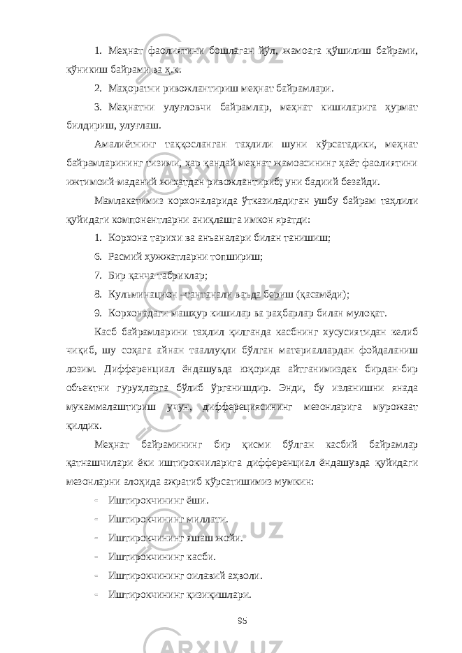 1. Меҳнат фаолиятини бошлаган йўл, жамоага қўшилиш байрами, кўникиш байрами ва ҳ.к. 2. Маҳоратни ривожлантириш меҳнат байрамлари. 3. Меҳнатни улуғловчи байрамлар, меҳнат кишиларига ҳурмат билдириш, улуғлаш. Амалиётнинг таққосланган таҳлили шуни кўрсатадики, меҳнат байрамларининг тизими, ҳар қандай меҳнат жамоасининг ҳаёт фаолиятини ижтимоий-маданий жиҳатдан ривожлантириб, уни бадиий безайди. Мамлакатимиз корхоналарида ўтказиладиган ушбу байрам таҳлили қуйидаги компонентларни аниқлашга имкон яратди: 1. Корхона тарихи ва анъаналари билан танишиш; 6. Расмий ҳужжатларни топшириш; 7. Бир қанча табриклар; 8. Кульминацион –тантанали ваъда бериш (қасамёди); 9. Корхонадаги машҳур кишилар ва раҳбарлар билан мулоқат. Касб байрамларини таҳлил қилганда касбнинг хусусиятидан келиб чиқиб, шу соҳага айнан тааллуқли бўлган материаллардан фойдаланиш лозим. Дифференциал ёндашувда юқорида айтганимиздек бирдан-бир объектни гуруҳларга бўлиб ўрганишдир. Энди, бу изланишни янада мукаммалаштириш учун, дифферециясининг мезонларига мурожаат қилдик. Меҳнат байрамининг бир қисми бўлган касбий байрамлар қатнашчилари ёки иштирокчиларига дифференциал ёндашувда қуйидаги мезонларни алоҳида ажратиб кўрсатишимиз мумкин:  Иштирокчининг ёши.  Иштирокчининг миллати.  Иштирокчининг яшаш жойи.  Иштирокчининг касби.  Иштирокчининг оилавий аҳволи.  Иштирокчининг қизиқишлари. 95 