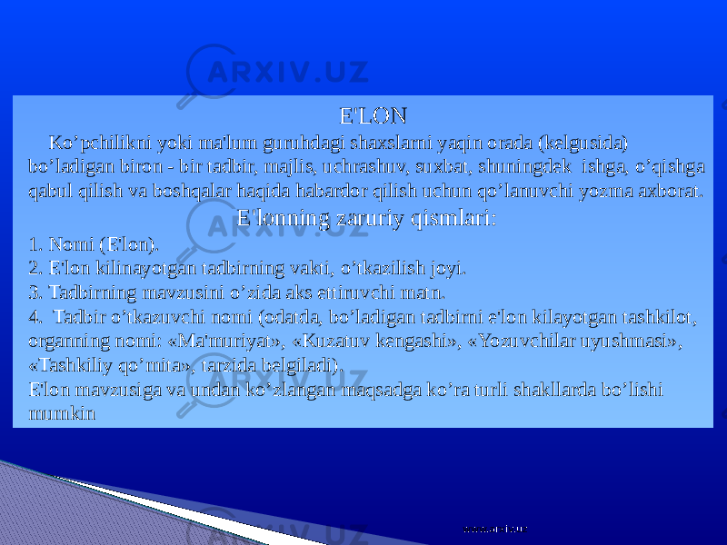  E&#39;LON Ko’pchilikni yoki ma&#39;lum guruhdagi shaxslarni yaqin orada (kelgusida) bo’ladigan biron - bir tadbir, majlis, uchrashuv, suxbat, shuningdek ishga, o’qishga qabul qilish va boshqalar haqida habardor qilish uchun qo’lanuvchi yozma axborat. E&#39;lonning zaruriy qismlari: 1. Nomi (E&#39;lon). 2. E&#39;lon kilinayotgan tadbirning vakti, o’tkazilish joyi. 3. Tadbirning mavzusini o’zida aks ettiruvchi matn. 4. Tadbir o’tkazuvchi nomi (odatda, bo’ladigan tadbirni e&#39;lon kilayotgan tashkilot, organning nomi: «Ma&#39;muriyat», «Kuzatuv kengashi», «Yozuvchilar uyushmasi», «Tashkiliy qo’mita», tarzida belgiladi). E&#39;lon mavzusiga va undan ko’zlangan maqsadga ko’ra turli shakllarda bo’lishi mumkin www.arxiv.uz 