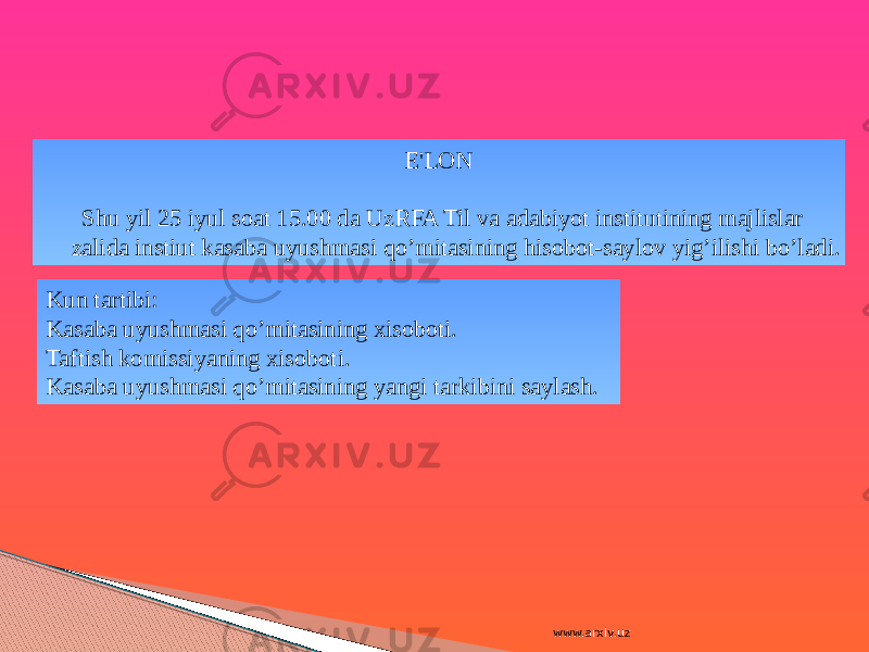 E&#39;LON Shu yil 25 iyul soat 15.00 da UzRFA Til va adabiyot institutining majlislar zalida instiut kasaba uyushmasi qo’mitasining hisobot-saylov yig’ilishi bo’ladi. Kun tartibi: Kasaba uyushmasi qo’mitasining xisoboti. Taftish komissiyaning xisoboti. Kasaba uyushmasi qo’mitasining yangi tarkibini saylash. www.arxiv.uz 