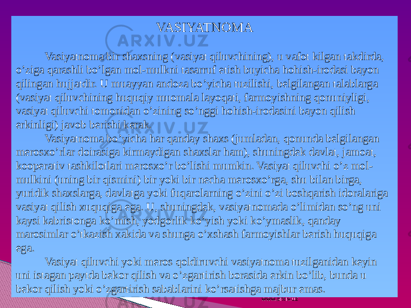 VASIYATNOMA Vasiyatnoma bir shaxsning (vasiyat qiluvchining), u vafot kilgan takdirda, o’ziga qarashli bo’lgan mol-mulkni tasarruf etish buyicha hohish-irodasi bayon qilingan hujjatdir. U muayyan andoza bo’yicha tuzilishi, belgilangan talablarga (vasiyat qiluvchining huquqiy muomala layoqati, farmoyishning qonuniyligi, vasiyat qiluvchi tomonidan o’zining so’nggi hohish-irodasini bayon qilish erkinligi) javob berishi kerak. Vasiyatnoma bo’yicha har qanday shaxs (jumladan, qonunda belgilangan merosxo’rlar doirasiga kirmaydigan shaxslar ham), shuningdek davlat, jamoat, kooperativ tashkilotlari merosxo’r bo’lishi mumkin. Vasiyat qiluvchi o’z mol- mulkini (uning bir qismini) bir yoki bir necha merosxo’rga, shu bilan birga, yuridik shaxslarga, davlatga yoki fuqarolarning o’zini o’zi boshqarish idoralariga vasiyat qilish xuquqiga ega. U, shuningdek, vasiyatnomada o’limidan so’ng uni kaysi kabristonga ko’mish, yodgorlik ko’yish yoki ko’ymaslik, qanday marosimlar o’tkazish xakida va shunga o’xshash farmoyishlar berish huquqiga ega. Vasiyat qiluvchi yoki meros qoldiruvchi vasiyatnoma tuzilganidan keyin uni istagan paytda bekor qilish va o’zgartirish borasida erkin bo’lib, bunda u bekor qilish yoki o’zgartirish sabablarini ko’rsatishga majbur emas. www.arxiv.uz 