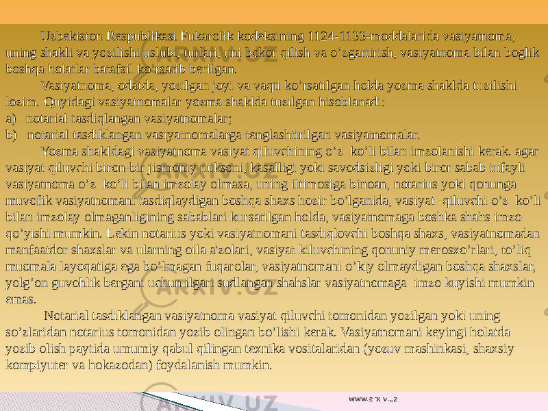  Uzbekiston Respublikasi Fukarolik kodeksining 1124-1133-moddalarida vasiyatnoma, uning shakli va yozilishi uslubi, turlari, uni bekor qilish va o’zgartirish, vasiyatnoma bilan boglik boshqa holatlar batafsil ko’rsatib berilgan. Vasiyatnoma, odatda, yozilgan joyi va vaqti ko’rsatilgan holda yozma shaklda tuzilishi lozim. Quyidagi vasiyatnomalar yozma shaklda tuzilgan hisoblanadi: a) notarial tasdiqlangan vasiyatnomalar; b) notarial tasdiklangan vasiyatnomalarga tenglashtirilgan vasiyatnomalar. Yozma shakldagi vasiyatnoma vasiyat qiluvchining o’z ko’li bilan imzolanishi kerak. agar vasiyat qiluvchi biron-bir jismoniy nuksoni, kasalligi yoki savodsizligi yoki biror sabab tufayli vasiyatnoma o’z ko’li bilan imzolay olmasa, uning iltimosiga binoan, notarius yoki qonunga muvofik vasiyatnomani tasdiqlaydigan boshqa shaxs hozir bo’lganida, vasiyat -qiluvchi o’z ko’li bilan imzolay olmaganligining sabablari kursatilgan holda, vasiyatnomaga boshka shahs imzo qo’yishi mumkin. Lekin notarius yoki vasiyatnomani tasdiqlovchi boshqa shaxs, vasiyatnomadan manfaatdor shaxslar va ularning oila a&#39;zolari, vasiyat kiluvchining qonuniy merosxo’rlari, to’liq muomala layoqatiga ega bo’lmagan fuqarolar, vasiyatnomani o’kiy olmaydigan boshqa shaxslar, yolg’on guvohlik bergani uchun ilgari sudlangan shahslar vasiyatnomaga imzo kuyishi mumkin emas. Notarial tasdiklangan vasiyatnoma vasiyat qiluvchi tomonidan yozilgan yoki uning so’zlaridan notarius tomonidan yozib olingan bo’lishi kerak. Vasiyatnomani keyingi holatda yozib olish paytida umumiy qabul qilingan texnika vositalaridan (yozuv mashinkasi, shaxsiy kompiyuter va hokazodan) foydalanish mumkin. www.arxiv.uz 