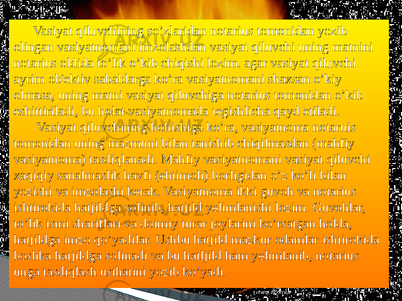  Vasiyat qiluvchining so’zlaridan notarius tomonidan yozib olingan vasiyatnomani imzolashdan vasiyat qiluvchi uning matnini notarius oldida to’lik o’kib chiqishi lozim. agar vasiyat qiluvchi ayrim ob&#39;ektiv sabablarga ko’ra vasiyatnomani shaxsan o’kiy olmasa, uning matni vasiyat qiluvchiga notarius tomonidan o’kib eshittiriladi, bu holat vasiyatnomada tegishlicha qayd etiladi. Vasiyat qiluvchining hohishiga ko’ra, vasiyatnoma notaruis tomonidan uning mazmuni bilan tanishib chiqilmasdan (mahfiy vasiyatnoma) tasdiqlanadi. Mahfiy vasiyatnomani vasiyat qiluvchi xaqiqiy sanalmaslik havfi (ehtimoli) borligidan o’z ko’li bilan yozishi va imzolashi kerak. Vasiyatnoma ikki guvoh va notarius ishtirokida hatjildga solinib, hatjild yelimlanishi lozim. Guvohlar, to’lik ismi shariflari va doimiy turar joylarini ko’rsatgan holda, hatjildga imzo qo’yadilar. Ushbu hatjild mazkur odamlar ishtirokida boshka hatjildga solinadi va bu hatljild ham yelimlanib, notarius unga tasdiqlash usthatini yozib ko’yadi. www.arxiv.uz 