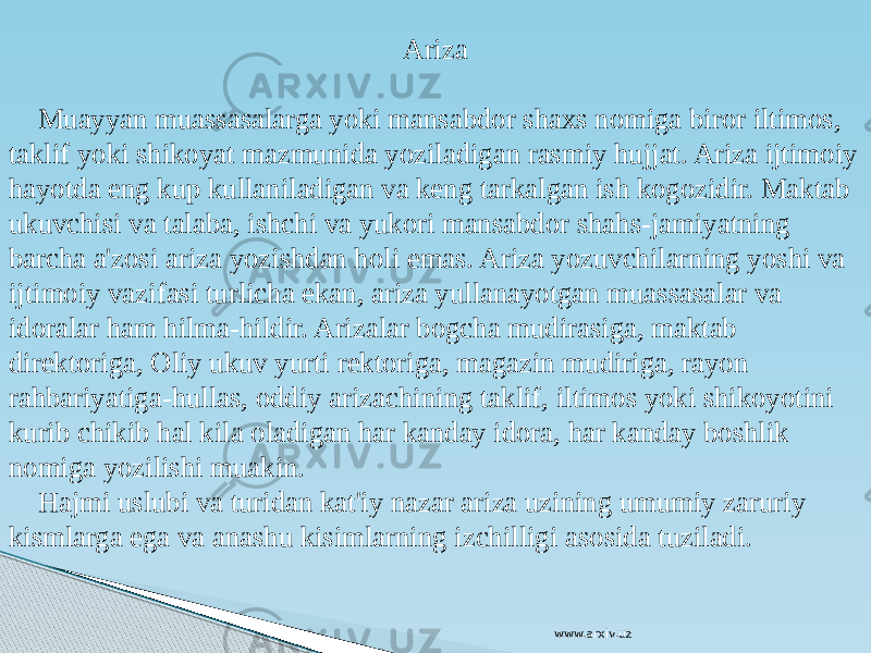 Ariza Muayyan muassasalarga yoki mansabdor shaxs nomiga biror iltimos, taklif yoki shikoyat mazmunida yoziladigan rasmiy hujjat. Ariza ijtimoiy hayotda eng kup kullaniladigan va keng tarkalgan ish kogozidir. Maktab ukuvchisi va talaba, ishchi va yukori mansabdor shahs-jamiyatning barcha a&#39;zosi ariza yozishdan holi emas. Ariza yozuvchilarning yoshi va ijtimoiy vazifasi turlicha ekan, ariza yullanayotgan muassasalar va idoralar ham hilma-hildir. Arizalar bogcha mudirasiga, maktab direktoriga, Oliy ukuv yurti rektoriga, magazin mudiriga, rayon rahbariyatiga-hullas, oddiy arizachining taklif, iltimos yoki shikoyotini kurib chikib hal kila oladigan har kanday idora, har kanday boshlik nomiga yozilishi muakin. Hajmi uslubi va turidan kat&#39;iy nazar ariza uzining umumiy zaruriy kismlarga ega va anashu kisimlarning izchilligi asosida tuziladi. www.arxiv.uz 