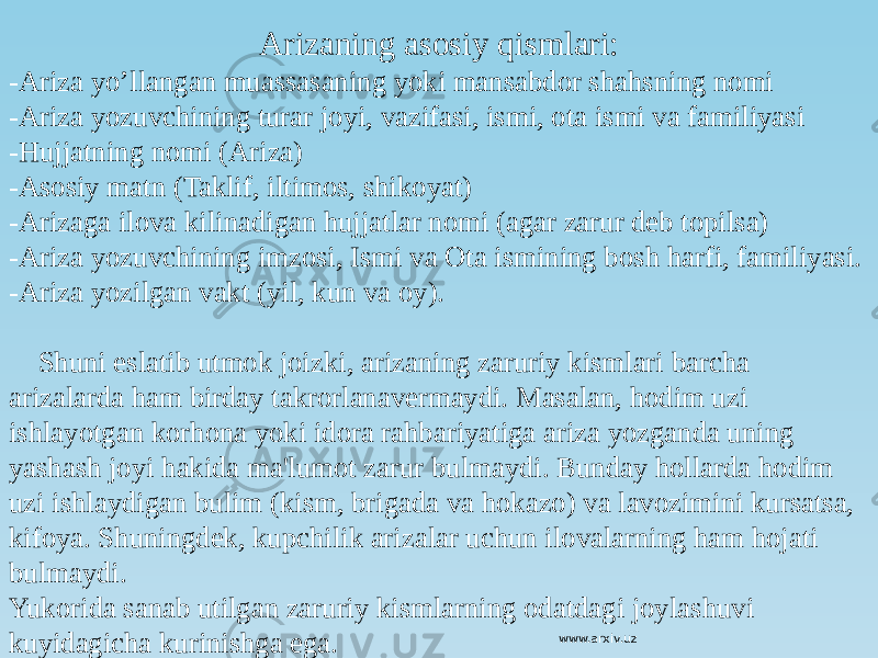 Arizaning asosiy qismlari: -Ariza yo’llangan muassasaning yoki mansabdor shahsning nomi -Ariza yozuvchining turar joyi, vazifasi, ismi, ota ismi va familiyasi -Hujjatning nomi (Ariza) -Asosiy matn (Taklif, iltimos, shikoyat) -Arizaga ilova kilinadigan hujjatlar nomi (agar zarur deb topilsa) -Ariza yozuvchining imzosi, Ismi va Ota ismining bosh harfi, familiyasi. -Ariza yozilgan vakt (yil, kun va oy). Shuni eslatib utmok joizki, arizaning zaruriy kismlari barcha arizalarda ham birday takrorlanavermaydi. Masalan, hodim uzi ishlayotgan korhona yoki idora rahbariyatiga ariza yozganda uning yashash joyi hakida ma&#39;lumot zarur bulmaydi. Bunday hollarda hodim uzi ishlaydigan bulim (kism, brigada va hokazo) va lavozimini kursatsa, kifoya. Shuningdek, kupchilik arizalar uchun ilovalarning ham hojati bulmaydi. Yukorida sanab utilgan zaruriy kismlarning odatdagi joylashuvi kuyidagicha kurinishga ega. www.arxiv.uz 