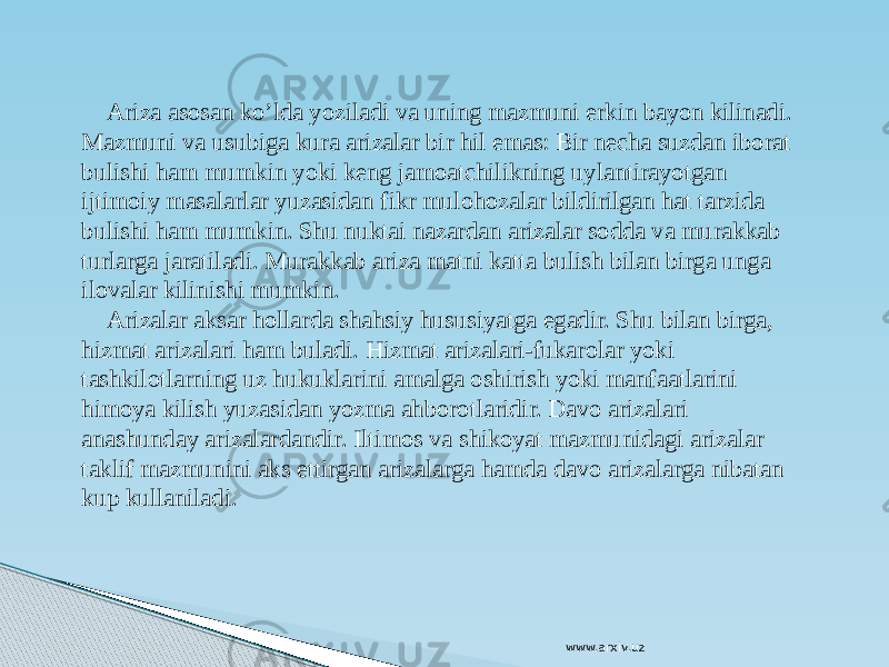  Ariza asosan ko’lda yoziladi va uning mazmuni erkin bayon kilinadi. Mazmuni va usubiga kura arizalar bir hil emas: Bir necha suzdan iborat bulishi ham mumkin yoki keng jamoatchilikning uylantirayotgan ijtimoiy masalarlar yuzasidan fikr mulohozalar bildirilgan hat tarzida bulishi ham mumkin. Shu nuktai nazardan arizalar sodda va murakkab turlarga jaratiladi. Murakkab ariza matni katta bulish bilan birga unga ilovalar kilinishi mumkin. Arizalar aksar hollarda shahsiy hususiyatga egadir. Shu bilan birga, hizmat arizalari ham buladi. Hizmat arizalari-fukarolar yoki tashkilotlarning uz hukuklarini amalga oshirish yoki manfaatlarini himoya kilish yuzasidan yozma ahborotlaridir. Davo arizalari anashunday arizalardandir. Iltimos va shikoyat mazmunidagi arizalar taklif mazmunini aks ettirgan arizalarga hamda davo arizalarga nibatan kup kullaniladi. www.arxiv.uz 