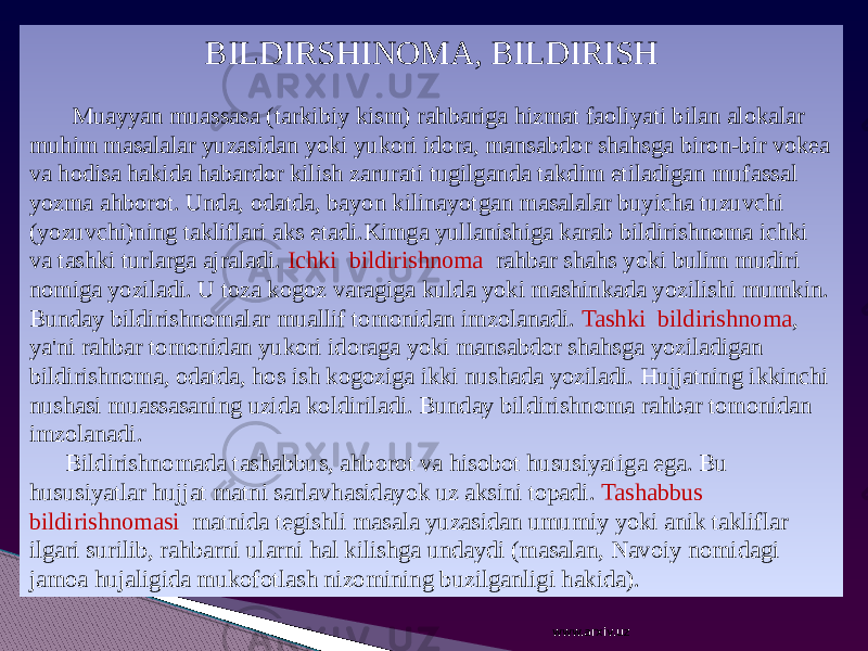 BILDIRSHINOMA, BILDIRISH Muayyan muassasa (tarkibiy kism) rahbariga hizmat faoliyati bilan alokalar muhim masalalar yuzasidan yoki yukori idora, mansabdor shahsga biron-bir vokea va hodisa hakida habardor kilish zarurati tugilganda takdim etiladigan mufassal yozma ahborot. Unda, odatda, bayon kilinayotgan masalalar buyicha tuzuvchi (yozuvchi)ning takliflari aks etadi.Kimga yullanishiga karab bildirishnoma ichki va tashki turlarga ajraladi. Ichki bildirishnoma rahbar shahs yoki bulim mudiri nomiga yoziladi. U toza kogoz varagiga kulda yoki mashinkada yozilishi mumkin. Bunday bildirishnomalar muallif tomonidan imzolanadi. Tashki bildirishnoma , ya&#39;ni rahbar tomonidan yukori idoraga yoki mansabdor shahsga yoziladigan bildirishnoma, odatda, hos ish kogoziga ikki nushada yoziladi. Hujjatning ikkinchi nushasi muassasaning uzida koldiriladi. Bunday bildirishnoma rahbar tomonidan imzolanadi. Bildirishnomada tashabbus, ahborot va hisobot hususiyatiga ega. Bu hususiyatlar hujjat matni sarlavhasidayok uz aksini topadi. Tashabbus bildirishnomasi matnida tegishli masala yuzasidan umumiy yoki anik takliflar ilgari surilib, rahbarni ularni hal kilishga undaydi (masalan, Navoiy nomidagi jamoa hujaligida mukofotlash nizomining buzilganligi hakida). www.arxiv.uz 