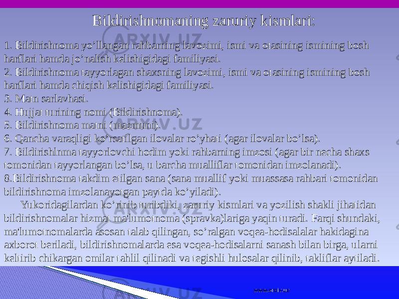  Bildirishnomaning zaruriy kismlari: 1. Bildirishnoma yo’llangan rahbarning lavozimi, ismi va otasining ismining bosh harflari hamda jo’nalish kelishigidagi familiyasi. 2. Bildirishnoma tayyorlagan shaxsning lavozimi, ismi va otasining ismining bosh harflari hamda chiqish kelishigidagi familiyasi. 3. Matn sarlavhasi. 4. Hujjat turining nomi (Bildirishnoma). 5. Bildirishnoma matni (mazmuni). 6. Qancha varaqligi ko’rsatilgan ilovalar ro’yhati (agar ilovalar bo’lsa). 7. Bildirishlnma tayyorlovchi hodim yoki rahbarning imzosi (agar bir necha shaxs tomonidan tayyorlangan bo’lsa, u barcha mualliflar tomonidan imzolanadi). 8.Bildirishnoma takdim etilgan sana (sana muallif yoki muassasa rahbari tomonidan bildirishnoma imzolanayotgan paytda ko’yiladi). Yukoridagilardan ko’rinib turibdiki, zaruriy kismlari va yozilish shakli jihatidan bildirishnomalar hizmat ma&#39;lumotnoma (spravka)lariga yaqin turadi. Farqi shundaki, ma&#39;lumotnomalarda asosan talab qilingan, so’ralgan voqea-hodisalalar hakidagina axborot beriladi, bildirishnomalarda esa voqea-hodisalarni sanash bilan birga, ularni keltirib chikargan omilar tahlil qilinadi va tegishli hulosalar qilinib, takliflar aytiladi. www.arxiv.uz 