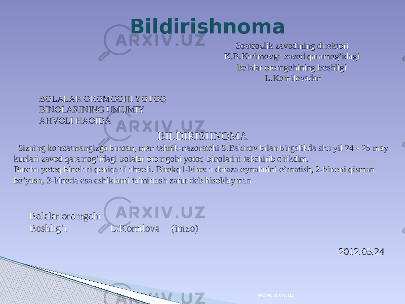 Soatsozlik zavodining direktori K.B.Karimovga zavod qaramog’idagi bolalar oromgohining boshligi L.Komilovadan BOLALAR OROMGOHI YOTOQ BINOLARINING UMUMIY AHVOLI HAQIDA   BILDIRISHNOMA Sizning ko’rsatmangizga binoan, men tehnik-nazoratchi S.Bakirov bilan birgalikda shu yil 24 - 25 may kunlari zavod qaramog’idagi bolalar oromgohi yotoq binolarini tekshirib chikdim. Barcha yotoq binolari qoniqarli ahvoli. Birokq1-binoda deraza oynalarini o’rnatish, 2-binoni qisman bo’yash, 3-binoda esa eshiklarni ta&#39;mirlash zarur deb hisoblayman Bolalar oromgohi Boshlig’i L.Komilova (imzo) 2012.05.24Bildirishnoma www.arxiv.uz 