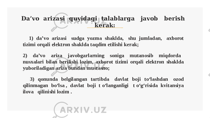 Da’vo arizasi quyidagi talablarga javob berish kerak: 1) da’vo arizasi sudga yozma shaklda, shu jumladan, axborot tizimi orqali elektron shaklda taqdim etilishi kerak; 2) da’vo ariza javobgarlarning soniga mutanosib miqdorda nusxalari bilan berilishi lozim, axborot tizimi orqali elektron shaklda yuboriladigan ariza bundan mustasno; 3) qonunda belgilangan tartibda davlat boji to‘lashdan ozod qilinmagan bo‘lsa , davlat boji t o‘langanligi t o‘g‘risida kvitansiya ilova qilinishi lozim . 