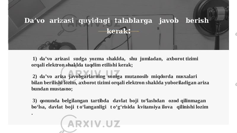 Da’vo arizasi quyidagi talablarga javob berish kerak : 1) da’vo arizasi sudga yozma shaklda, shu jumladan, axborot tizimi orqali elektron shaklda taqdim etilishi kerak; 2) da’vo ariza javobgarlarning soniga mutanosib miqdorda nusxalari bilan berilishi lozim, axborot tizimi orqali elektron shaklda yuboriladigan ariza bundan mustasno; 3) qonunda belgilangan tartibda davlat boji to‘lashdan ozod qilinmagan bo‘lsa, davlat boji t o‘langanligi t o‘g‘risida kvitansiya ilova qilinishi lozim . 