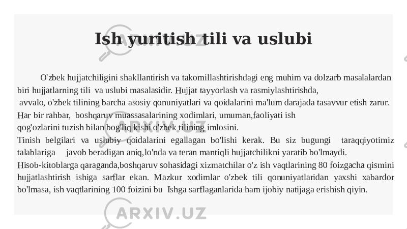 Ish yuritish tili va uslubi O&#39;zbek hujjatchiligini shakllantirish va takomillashtirishdagi eng muhim va dolzarb masalalardan biri hujjatlarning tili va uslubi masalasidir. Hujjat tayyorlash va rasmiylashtirishda, avvalo, o&#39;zbek tilining barcha asosiy qonuniyatlari va qoidalarini ma&#39;lum darajada tasavvur etish zarur. Наг bir rahbar, boshqaruv muassasalarining xodimlari, umuman,faoliyati ish qog&#39;ozlarini tuzish bilan bog&#39;liq kishi o&#39;zbek tilining imlosini. Tinish belgilari va uslubiy qoidalarini egallagan bo&#39;lishi kerak. Bu siz bugungi taraqqiyotimiz talablariga javob beradigan aniq,lo&#39;nda va teran mantiqli hujjatchilikni yaratib bo&#39;lmaydi. Hisob-kitoblarga qaraganda,boshqaruv sohasidagi xizmatchilar o&#39;z ish vaqtlarining 80 foizgacha qismini hujjatlashtirish ishiga sarflar ekan. Mazkur xodimlar o&#39;zbek tili qonuniyatlaridan yaxshi xabardor bo&#39;lmasa, ish vaqtlarining 100 foizini bu Ishga sarflaganlarida ham ijobiy natijaga erishish qiyin. 