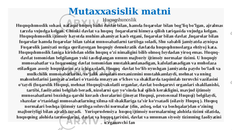 Mutaxxasislik matni Huquqshunoslik Huquqshunoslik sohasi nafaqat huquq balki davlat bilan, hamda fuqarolar bilan bog’liq bo’lgan, ajralmas tarzda vujudga kelgan. Chunki davlat va huquq fuqarolarni himoya qilish tariqasida vujudga kelgan. Huquqshunoslik ijtimoiy hayotda muhim ahamiyat kasb etgani, fuqarolar bilan davlat ,fuqarolar bilan fuqarolar hamda fuqarolar bilan tabiat munosabatlarni tartibga soladi, Shu sababli jamiyatda ayniqsa Fuqarolik jamiyati ustiga qurilayotgan huquqiy demokratik davlatda huquqshunoslarga ehtiyoj kata. Huquqshunoslik faniga kirishdan oldin huquq o’zi nimaligini bilib olmoq foydadan yiroq emas. Huquq- davlat tomonidan belgilangan yoki tasdiqlangan umum majburiy ijtimoiy normalar tizimi. U huquqiy munosabatlar va fuqaroning davlat tomonidan mustahkamlanadigan, kafolatlanadigan va muhofaza etiladigan asosiy huquqlarini oʻz ichiga oladi. Huquq davlat boʻlib uyushgan jamiyatda paydo boʻladi va mulkchilik munosabatlarini, xoʻjalik aloqalari mexanizmini mustahkamlaydi, mehnat va uning mahsulotlarini jamiyat aʼzolari o&#39;rtasida muayyan oʻlchov va shakllarda taqsimlab turuvchi vazifasini oʻtaydi (fuqarolik Huquqi, mehnat Huquqi)vakolatli organlar, davlat boshqaruvi organlari shakllanishi, tartibi, faoliyatini belgilab beradi, nizolarni qay yoʻsinda hal qilish kerakligini, mavjud ijtimoiy munosabatlarni buzishga qarshi kurash choralarini (jinoyat Huquqi, protsessual Huquqi) belgilaydi, shaxslar oʻrtasidagi munosabatlarning xilma-xil shakllariga taʼsir koʻrsatadi (oilaviy Huquq ). Huquq normalari boshqa ijtimoiy tartibga soluvchi normalar (din, axloq, odat va boshqalar)dan oʻzining majburiyligi bilan ajralib turadi. Yurisprudensiya huquq ijtimoiy normalarning alohida tizimi sifatida, huquqning alohida tarmoqlarini, davlat va huquq tarixini, davlat va umuman siyosiy tizimning faoliyatini oʻrganuvchi fan 