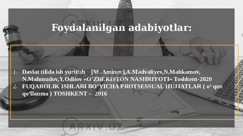 1. Davlat tilida ish yuritish [M .Aminov],A.Madvaliyev,N.Mahkamov, N.Mahmudov,Y.Odilov «O&#39;ZBEKISTON NASHRIYOTI» Toshkent-2020 2. FUQAROLIK ISHLARI BO‘YICHA PROTSESSUAL HUJJATLAR ( o‘ quv qo‘llanma ) TOSHKENT – 2016 Foydalanilgan adabiyotlar: 